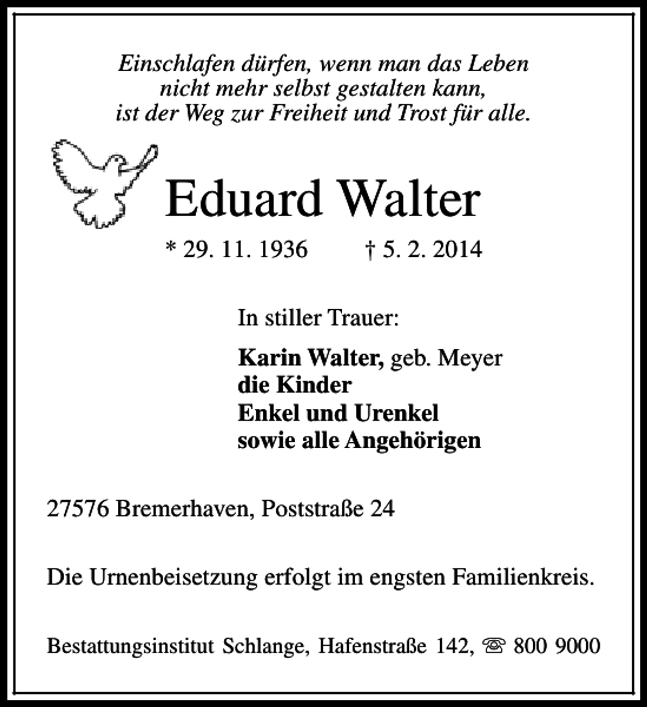 <p>Einschlafen dürfen, wenn man das Leben<br />nicht mehr selbst gestalten kann,<br />ist der Weg zur Freiheit und Trost für alle.</p><p>Eduard Walter</p><p>* 29. 11. 1936</p><p>† 5. 2. 2014</p><p>In stiller Trauer:<br />Karin Walter, geb. Meyer<br />die Kinder<br />Enkel und Urenkel<br />sowie alle Angehörigen<br />27576 Bremerhaven, Poststraße 24<br />Die Urnenbeisetzung erfolgt im engsten Familienkreis.<br />Bestattungsinstitut Schlange, Hafenstraße 142, s 800 9000</p>