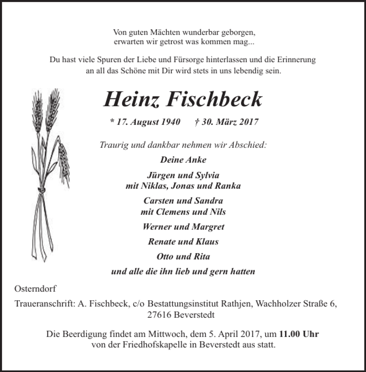 <p>Von guten Mächten wunderbar geborgen,<br />erwarten wir getrost was kommen mag...</p><p>Du hast viele Spuren der Liebe und Fürsorge hinterlassen und die Erinnerung<br />an all das Schöne mit Dir wird stets in uns lebendig sein.</p><p>Heinz Fischbeck<br />* 17. August 1940</p><p>† 30. März 2017</p><p>Traurig und dankbar nehmen wir Abschied:<br />Deine Anke<br />Jürgen und Sylvia<br />mit Niklas, Jonas und Ranka<br />Carsten und Sandra<br />mit Clemens und Nils<br />Werner und Margret<br />Renate und Klaus<br />Otto und Rita<br />und alle die ihn lieb und gern hatten<br />Osterndorf<br />Traueranschrift: A. Fischbeck, c/o Bestattungsinstitut Rathjen, Wachholzer Straße 6,<br />27616 Beverstedt<br />Die Beerdigung findet am Mittwoch, dem 5. April 2017, um 11.00 Uhr<br />von der Friedhofskapelle in Beverstedt aus statt.</p>