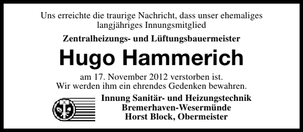 <p>Uns erreichte die traurige Nachricht, dass unser ehemaliges<br />langjähriges Innungsmitglied<br />Zentralheizungs- und Lüftungsbauermeister</p><p>Hugo Hammerich</p><p>am 17. November 2012 verstorben ist.<br />Wir werden ihm ein ehrendes Gedenken bewahren.<br />Innung Sanitär- und Heizungstechnik<br />Bremerhaven-Wesermünde<br />Horst Block, Obermeister</p>