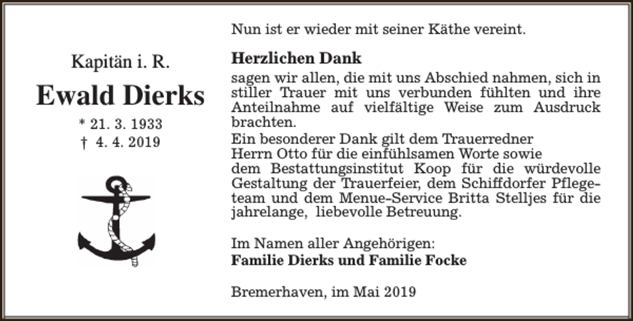 <p>Nun ist er wieder mit seiner Käthe vereint.</p><p>Kapitän i. R.</p><p>Ewald Dierks<br />* 21. 3. 1933<br />† 4. 4. 2019</p><p>Herzlichen Dank</p><p>sagen wir allen, die mit uns Abschied nahmen, sich in<br />stiller Trauer mit uns verbunden fühlten und ihre<br />Anteilnahme auf vielfältige Weise zum Ausdruck<br />brachten.<br />Ein besonderer Dank gilt dem Trauerredner<br />Herrn Otto für die einfühlsamen Worte sowie<br />dem Bestattungsinstitut Koop für die würdevolle<br />Gestaltung der Trauerfeier, dem Schiffdorfer Pflegeteam und dem Menue-Service Britta Stelljes für die<br />jahrelange, liebevolle Betreuung.<br />Im Namen aller Angehörigen:<br />Familie Dierks und Familie Focke<br />Bremerhaven, im Mai 2019</p>