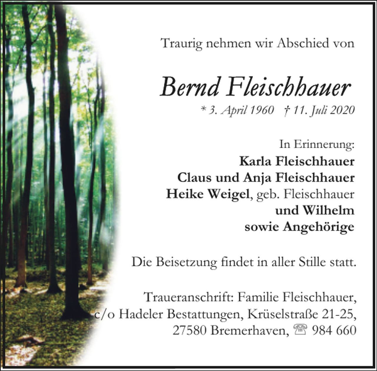 <p>Traurig nehmen wir Abschied von</p><p>* 3. April 1960 † 11. Juli 2020<br />In Erinnerung:</p><p>Karla Fleischhauer<br />Claus und Anja Fleischhauer<br />Heike Weigel, geb. Fleischhauer<br />und Wilhelm<br />sowie Angehörige<br />Die Beisetzung findet in aller Stille statt.<br />Traueranschrift: Familie Fleischhauer,<br />c/o Hadeler Bestattungen, Krüselstraße 21-25,<br />27580 Bremerhaven, ' 984 660</p>