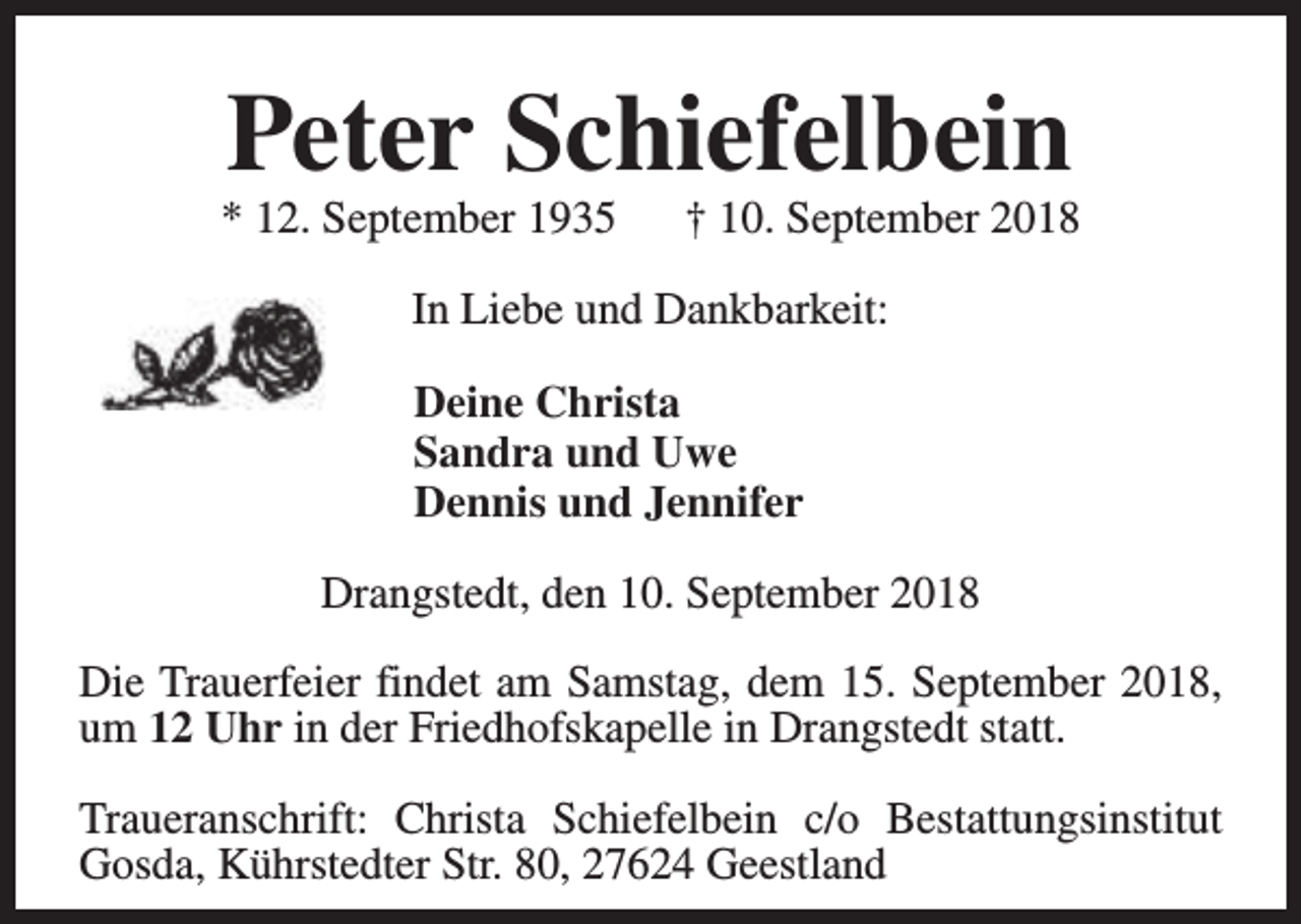 <p>Peter Schiefelbein</p><p>* 12. September 1935</p><p>† 10. September 2018</p><p>In Liebe und Dankbarkeit:<br />Deine Christa<br />Sandra und Uwe<br />Dennis und Jennifer<br />Drangstedt, den 10. September 2018<br />Die Trauerfeier findet am Samstag, dem 15. September 2018,<br />um 12 Uhr in der Friedhofskapelle in Drangstedt statt.<br />Traueranschrift: Christa Schiefelbein c/o Bestattungsinstitut<br />Gosda, Kührstedter Str. 80, 27624 Geestland</p>