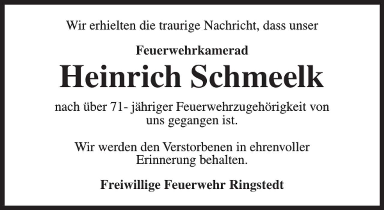 <p>Wir erhielten die traurige Nachricht, dass unser<br />Feuerwehrkamerad</p><p>Heinrich Schmeelk</p><p>nach über 71- jähriger Feuerwehrzugehörigkeit von<br />uns gegangen ist.<br />Wir werden den Verstorbenen in ehrenvoller<br />Erinnerung behalten.<br />Freiwillige Feuerwehr Ringstedt</p>