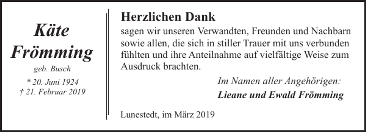 <p>Käte<br />Frömming<br />geb. Busch</p><p>* 20. Juni 1924<br />† 21. Februar 2019</p><p>Herzlichen Dank</p><p>sagen wir unseren Verwandten, Freunden und Nachbarn<br />sowie allen, die sich in stiller Trauer mit uns verbunden<br />fühlten und ihre Anteilnahme auf vielfältige Weise zum<br />Ausdruck brachten.<br />Im Namen aller Angehörigen:<br />Lieane und Ewald Frömming<br />Lunestedt, im März 2019</p>