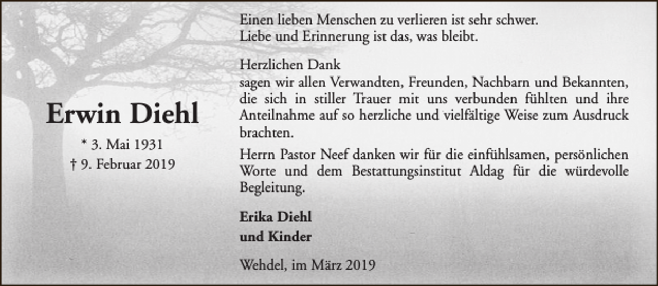 <p>Einen lieben Menschen zu verlieren ist sehr schwer.<br />Liebe und Erinnerung ist das, was bleibt.</p><p>Erwin Diehl<br />* 3. Mai 1931<br />† 9. Februar 2019</p><p>Herzlichen Dank<br />sagen wir allen Verwandten, Freunden, Nachbarn und Bekannten,<br />die sich in stiller Trauer mit uns verbunden fühlten und ihre<br />Anteilnahme auf so herzliche und vielfältige Weise zum Ausdruck<br />brachten.<br />Herrn Pastor Neef danken wir für die einfühlsamen, persönlichen<br />Worte und dem Bestattungsinstitut Aldag für die würdevolle<br />Begleitung.<br />Erika Diehl<br />und Kinder<br />Wehdel, im März 2019</p>