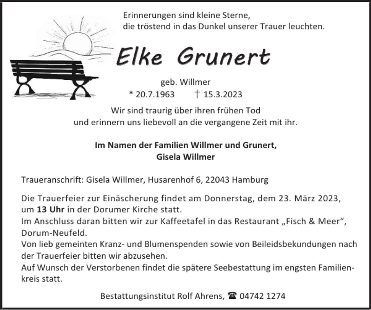 <p>Erinnerungen sind kleine Sterne,<br />die tröstend in das Dunkel unserer Trauer leuchten.</p><p>Elke Grunert<br />geb. Willmer<br />* 20.7.1963<br />† 15.3.2023<br />Wir sind traurig über ihren frühen Tod<br />und erinnern uns liebevoll an die vergangene Zeit mit ihr.<br />Im Namen der Familien Willmer und Grunert,<br />Gisela Willmer<br />Traueranschrift: Gisela Willmer, Husarenhof 6, 22043 Hamburg<br />Die Trauerfeier zur Einäscherung findet am Donnerstag, dem 23. März 2023,<br />um 13 Uhr in der Dorumer Kirche statt.<br />Im Anschluss daran bitten wir zur Kaffeetafel in das Restaurant „Fisch &amp; Meer“,<br />Dorum-Neufeld.<br />Von lieb gemeinten Kranz- und Blumenspenden sowie von Beileidsbekundungen nach<br />der Trauerfeier bitten wir abzusehen.<br />Auf Wunsch der Verstorbenen findet die spätere Seebestattung im engsten Familienkreis statt.<br />Bestattungsinstitut Rolf Ahrens,  04742 1274</p>