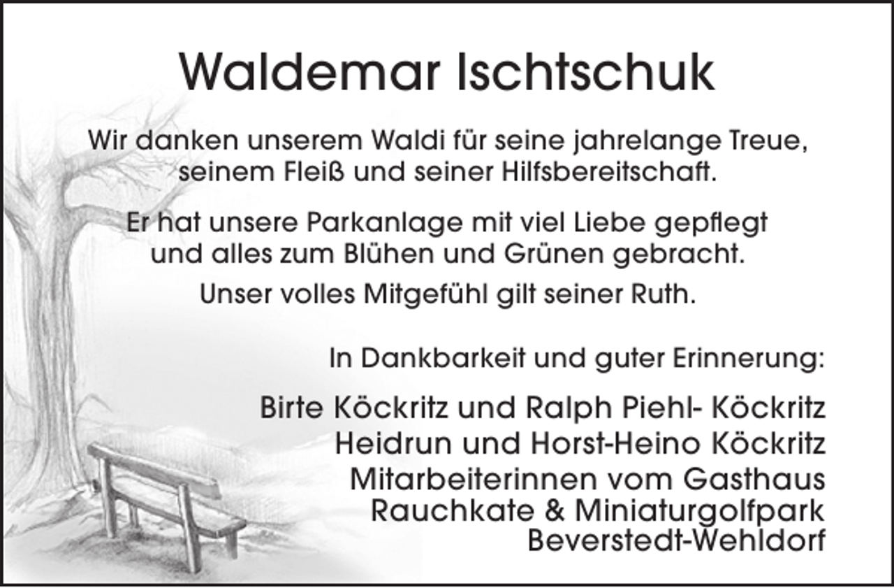 <p>Waldemar Ischtschuk<br />Wir danken unserem Waldi für seine jahrelange Treue,<br />seinem Fleiß und seiner Hilfsbereitschaft.<br />Er hat unsere Parkanlage mit viel Liebe gepflegt<br />und alles zum Blühen und Grünen gebracht.<br />Unser volles Mitgefühl gilt seiner Ruth.<br />In Dankbarkeit und guter Erinnerung:</p><p>Birte Köckritz und Ralph Piehl- Köckritz<br />Heidrun und Horst-Heino Köckritz<br />Mitarbeiterinnen vom Gasthaus<br />Rauchkate &amp; Miniaturgolfpark<br />Beverstedt-Wehldorf</p>