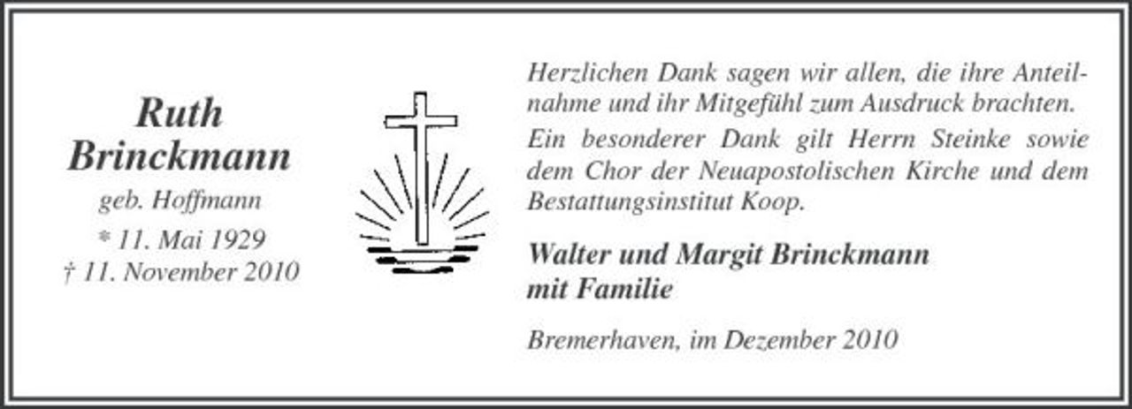 <p>Ruth Brinckmann<br />geb. Hoffmann * 11. Mai 1929 † 11. November 2010</p><p>Herzlichen Dank sagen wir allen, die ihre Anteilnahme und ihr Mitgefühl zum Ausdruck brachten. Ein besonderer Dank gilt Herrn Steinke sowie dem Chor der Neuapostolischen Kirche und dem Bestattungsinstitut Koop.</p><p>Walter und Margit Brinckmann mit Familie<br />Bremerhaven, im Dezember 2010</p>