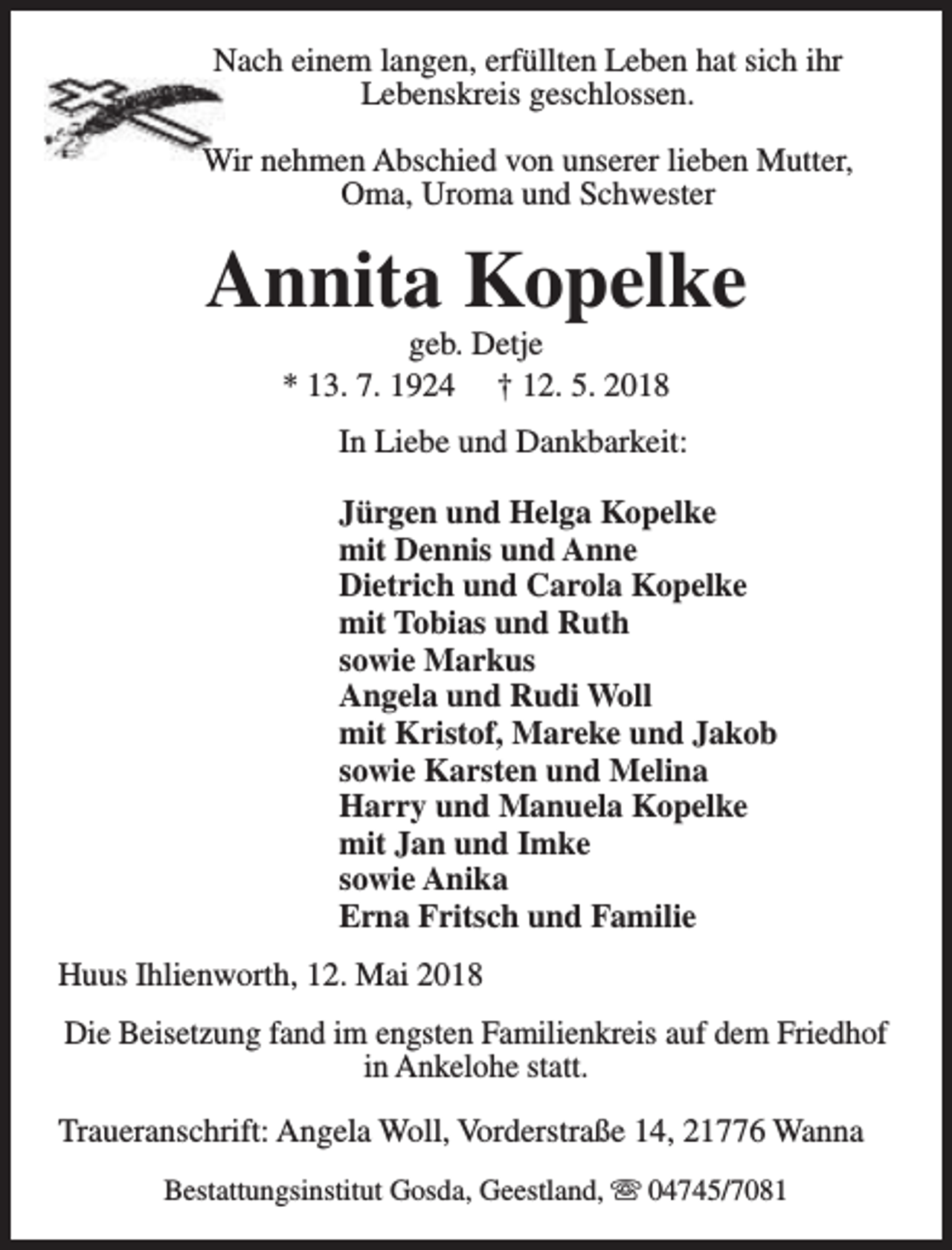 <p>Nach einem langen, erfüllten Leben hat sich ihr<br />Lebenskreis geschlossen.<br />Wir nehmen Abschied von unserer lieben Mutter,<br />Oma, Uroma und Schwester</p><p>Annita Kopelke<br />geb. Detje<br />* 13. 7. 1924 † 12. 5. 2018</p><p>In Liebe und Dankbarkeit:<br />Jürgen und Helga Kopelke<br />mit Dennis und Anne<br />Dietrich und Carola Kopelke<br />mit Tobias und Ruth<br />sowie Markus<br />Angela und Rudi Woll<br />mit Kristof, Mareke und Jakob<br />sowie Karsten und Melina<br />Harry und Manuela Kopelke<br />mit Jan und Imke<br />sowie Anika<br />Erna Fritsch und Familie<br />Huus Ihlienworth, 12. Mai 2018<br />Die Beisetzung fand im engsten Familienkreis auf dem Friedhof<br />in Ankelohe statt.<br />Traueranschrift: Angela Woll, Vorderstraße 14, 21776 Wanna<br />Bestattungsinstitut Gosda, Geestland, s 04745/7081</p>