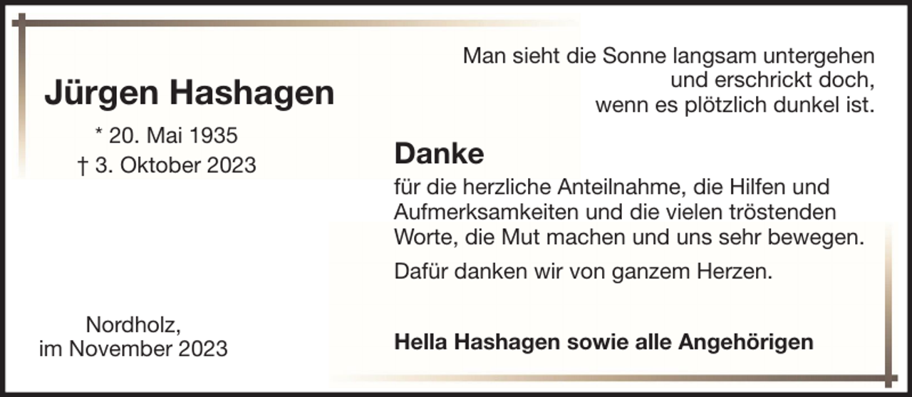 <p>Jürgen Hashagen<br />* 20. Mai 1935<br />† 3. Oktober 2023</p><p>Man sieht die Sonne langsam untergehen<br />und erschrickt doch,<br />wenn es plötzlich dunkel ist.</p><p>Danke<br />für die herzliche Anteilnahme, die Hilfen und<br />Aufmerksamkeiten und die vielen tröstenden<br />Worte, die Mut machen und uns sehr bewegen.<br />Dafür danken wir von ganzem Herzen.</p><p>Nordholz,<br />im November 2023</p><p>Hella Hashagen sowie alle Angehörigen</p>
