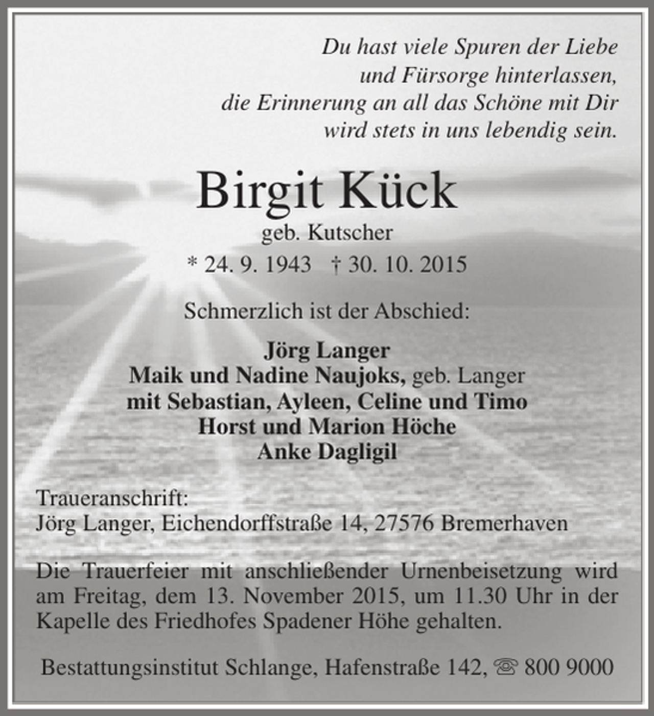 <p>Du hast viele Spuren der Liebe<br />und Fürsorge hinterlassen,<br />die Erinnerung an all das Schöne mit Dir<br />wird stets in uns lebendig sein.</p><p>Birgit Kück</p><p>geb. Kutscher<br />* 24. 9. 1943 † 30. 10. 2015<br />Schmerzlich ist der Abschied:<br />Jörg Langer<br />Maik und Nadine Naujoks, geb. Langer<br />mit Sebastian, Ayleen, Celine und Timo<br />Horst und Marion Höche<br />Anke Dagligil<br />Traueranschrift:<br />Jörg Langer, Eichendorffstraße 14, 27576 Bremerhaven<br />Die Trauerfeier mit anschließender Urnenbeisetzung wird<br />am Freitag, dem 13. November 2015, um 11.30 Uhr in der<br />Kapelle des Friedhofes Spadener Höhe gehalten.<br />Bestattungsinstitut Schlange, Hafenstraße 142,  800 9000</p>
