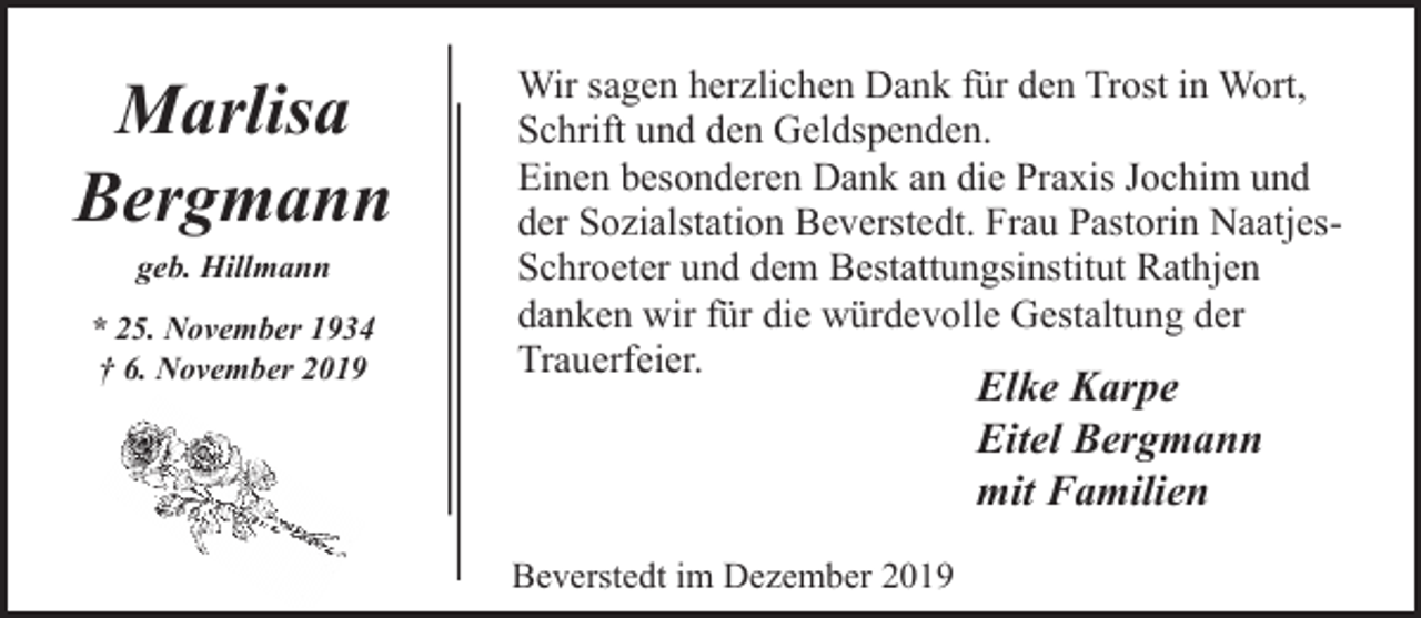 <p>Marlisa<br />Bergmann<br />geb. Hillmann<br />* 25. November 1934<br />† 6. November 2019</p><p>Wir sagen herzlichen Dank für den Trost in Wort,<br />Schrift und den Geldspenden.<br />Einen besonderen Dank an die Praxis Jochim und<br />der Sozialstation Beverstedt. Frau Pastorin NaatjesSchroeter und dem Bestattungsinstitut Rathjen<br />danken wir für die würdevolle Gestaltung der<br />Trauerfeier.</p><p>Elke Karpe<br />Eitel Bergmann<br />mit Familien</p><p>Beverstedt im Dezember 2019</p>