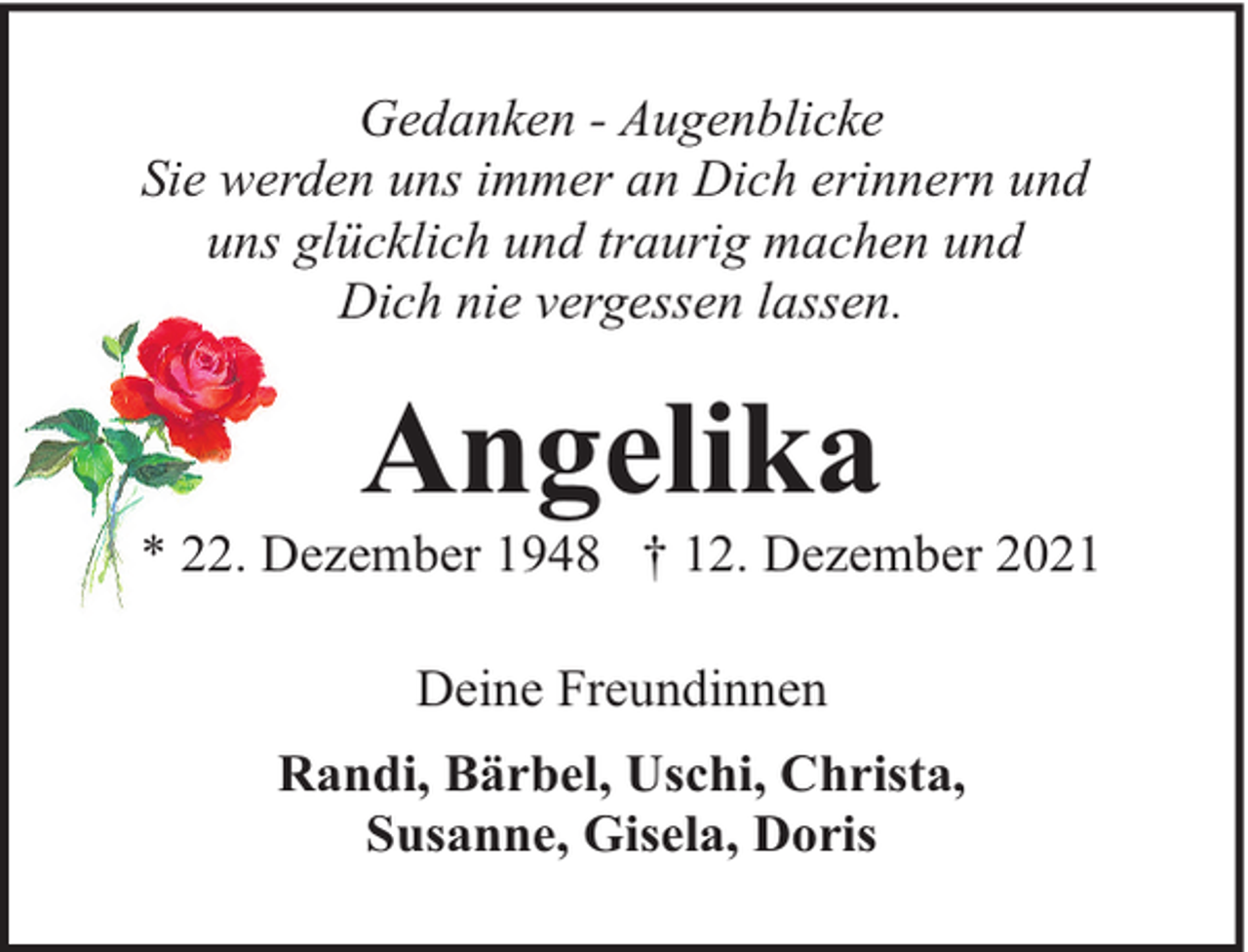 <p>Gedanken - Augenblicke<br />Sie werden uns immer an Dich erinnern und<br />uns glücklich und traurig machen und<br />Dich nie vergessen lassen.</p><p>Angelika</p><p>* 22. Dezember 1948 † 12. Dezember 2021<br />Deine Freundinnen<br />Randi, Bärbel, Uschi, Christa,<br />Susanne, Gisela, Doris</p>