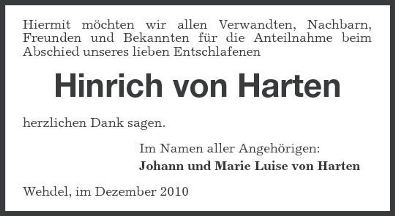 <p>Hiermit möchten wir allen Verwandten, Nachbarn, Freunden und Bekannten für die Anteilnahme beim Abschied unseres lieben Entschlafenen</p><p>Hinrich von Harten<br />herzlichen Dank sagen. Im Namen aller Angehörigen: Johann und Marie Luise von Harten Wehdel, im Dezember 2010</p>