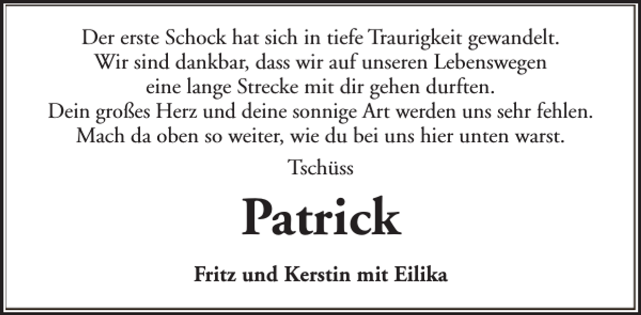 <p>Der erste Schock hat sich in tiefe Traurigkeit gewandelt.<br />Wir sind dankbar, dass wir auf unseren Lebenswegen<br />eine lange Strecke mit dir gehen durften.<br />Dein großes Herz und deine sonnige Art werden uns sehr fehlen.<br />Mach da oben so weiter, wie du bei uns hier unten warst.<br />Tschüss</p><p>Patrick<br />Fritz und Kerstin mit Eilika</p>