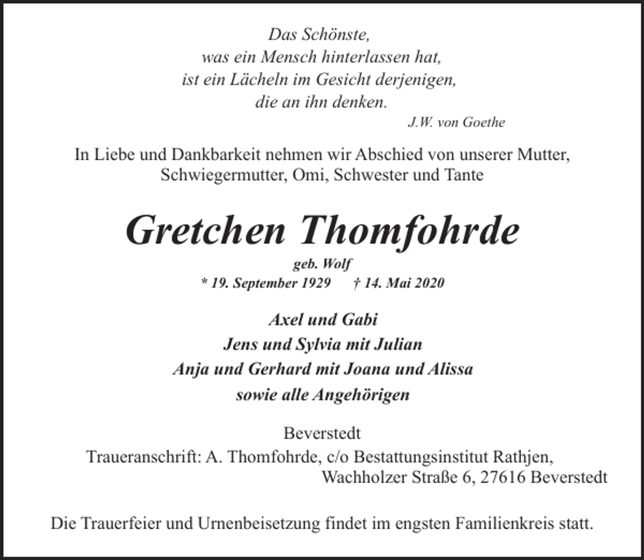 <p>Das Schönste,<br />was ein Mensch hinterlassen hat,<br />ist ein Lächeln im Gesicht derjenigen,<br />die an ihn denken.</p><p>J.W. von Goethe</p><p>In Liebe und Dankbarkeit nehmen wir Abschied von unserer Mutter,<br />Schwiegermutter, Omi, Schwester und Tante</p><p>Gretchen Thomfohrde<br />geb. Wolf<br />* 19. September 1929<br />† 14. Mai 2020</p><p>Axel und Gabi<br />Jens und Sylvia mit Julian<br />Anja und Gerhard mit Joana und Alissa<br />sowie alle Angehörigen<br />Beverstedt<br />Traueranschrift: A. Thomfohrde, c/o Bestattungsinstitut Rathjen,<br />Wachholzer Straße 6, 27616 Beverstedt<br />Die Trauerfeier und Urnenbeisetzung findet im engsten Familienkreis statt.</p>