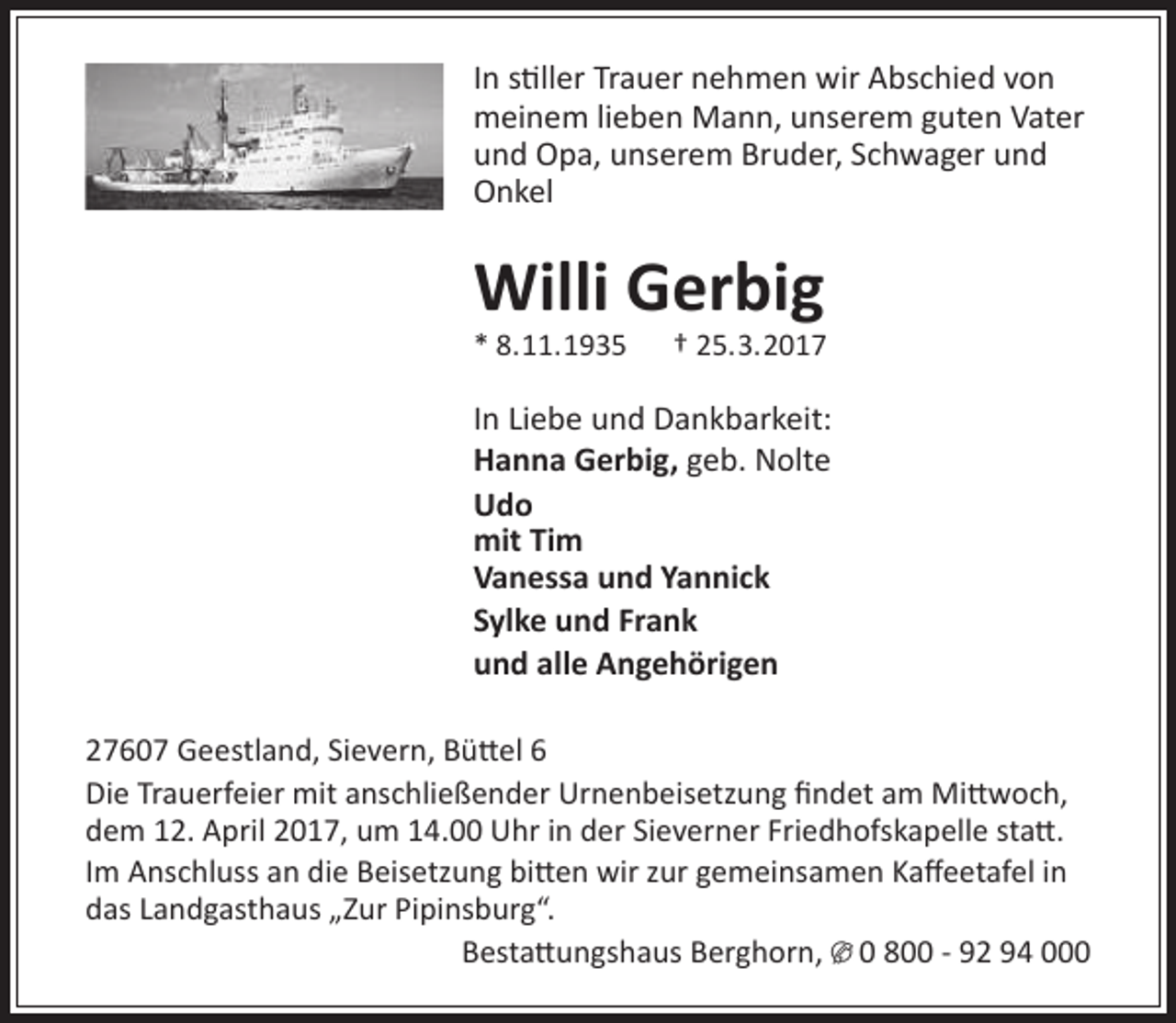 <p>In stiller Trauer nehmen wir Abschied von<br />meinem lieben Mann, unserem guten Vater<br />und Opa, unserem Bruder, Schwager und<br />Onkel</p><p>Willi Gerbig<br />* 8.11.1935</p><p>† 25.3.2017</p><p>In Liebe und Dankbarkeit:<br />Hanna Gerbig, geb. Nolte<br />Udo<br />mit Tim<br />Vanessa und Yannick<br />Sylke und Frank<br />und alle Angehörigen<br />27607 Geestland, Sievern, Büttel 6<br />Die Trauerfeier mit anschließender Urnenbeisetzung findet am Mittwoch,<br />dem 12. April 2017, um 14.00 Uhr in der Sieverner Friedhofskapelle statt.<br />Im Anschluss an die Beisetzung bitten wir zur gemeinsamen Kaffeetafel in<br />das Landgasthaus „Zur Pipinsburg“.<br />Bestattungshaus Berghorn, U 0 800 - 92 94 000</p>
