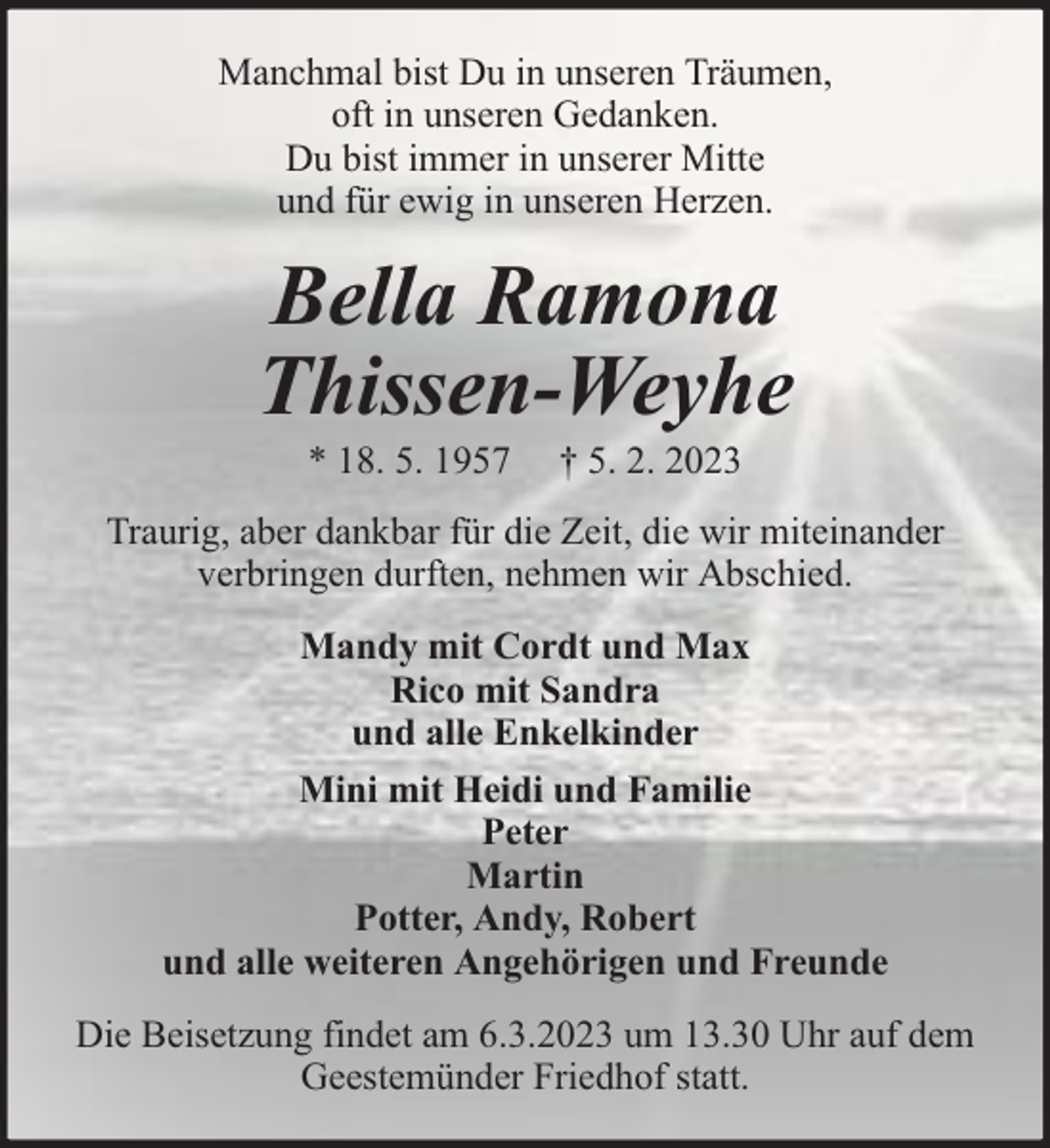 <p>Manchmal bist Du in unseren Träumen,<br />oft in unseren Gedanken.<br />Du bist immer in unserer Mitte<br />und für ewig in unseren Herzen.</p><p>Bella Ramona<br />Thissen-Weyhe<br />* 18. 5. 1957</p><p>† 5. 2. 2023</p><p>Traurig, aber dankbar für die Zeit, die wir miteinander<br />verbringen durften, nehmen wir Abschied.<br />Mandy mit Cordt und Max<br />Rico mit Sandra<br />und alle Enkelkinder<br />Mini mit Heidi und Familie<br />Peter<br />Martin<br />Potter, Andy, Robert<br />und alle weiteren Angehörigen und Freunde<br />Die Beisetzung findet am 6.3.2023 um 13.30 Uhr auf dem<br />Geestemünder Friedhof statt.</p>