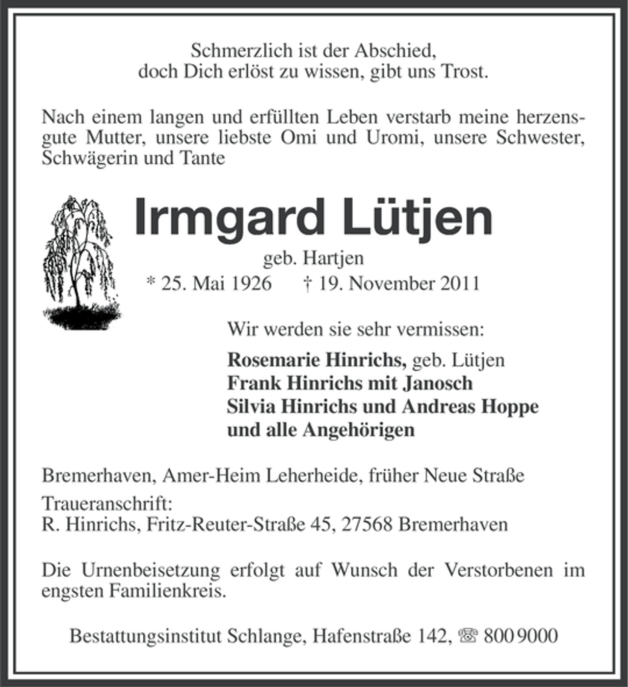 <p>Schmerzlich ist der Abschied,<br />doch Dich erlöst zu wissen, gibt uns Trost.<br />Nach einem langen und erfüllten Leben verstarb meine herzensgute Mutter, unsere liebste Omi und Uromi, unsere Schwester,<br />Schwägerin und Tante</p><p>Irmgard Lütjen<br />geb. Hartjen<br />* 25. Mai 1926 † 19. November 2011<br />Wir werden sie sehr vermissen:<br />Rosemarie Hinrichs, geb. Lütjen<br />Frank Hinrichs mit Janosch<br />Silvia Hinrichs und Andreas Hoppe<br />und alle Angehörigen<br />Bremerhaven, Amer-Heim Leherheide, früher Neue Straße<br />Traueranschrift:<br />R. Hinrichs, Fritz-Reuter-Straße 45, 27568 Bremerhaven<br />Die Urnenbeisetzung erfolgt auf Wunsch der Verstorbenen im<br />engsten Familienkreis.<br />Bestattungsinstitut Schlange, Hafenstraße 142, 800 9000</p>