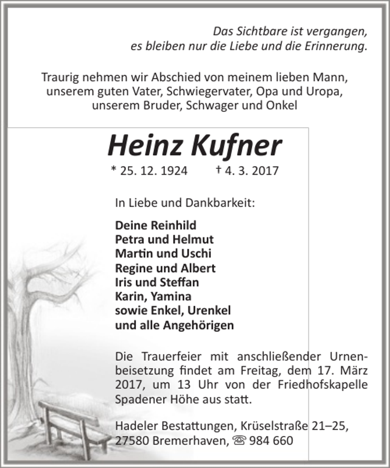<p>Das Sichtbare ist vergangen,<br />es bleiben nur die Liebe und die Erinnerung.<br />Traurig nehmen wir Abschied von meinem lieben Mann,<br />unserem guten Vater, Schwiegervater, Opa und Uropa,<br />unserem Bruder, Schwager und Onkel</p><p>Heinz Kufner<br />* 25. 12. 1924</p><p>† 4. 3. 2017</p><p>In Liebe und Dankbarkeit:<br />Deine Reinhild<br />Petra und Helmut<br />Martin und Uschi<br />Regine und Albert<br />Iris und Steffan<br />Karin, Yamina<br />sowie Enkel, Urenkel<br />und alle Angehörigen<br />Die Trauerfeier mit anschließender Urnenbeisetzung findet am Freitag, dem 17. März<br />2017, um 13 Uhr von der Friedhofskapelle<br />Spadener Höhe aus statt.<br />Hadeler Bestattungen, Krüselstraße 21–25,<br />27580 Bremerhaven,  984 660</p>