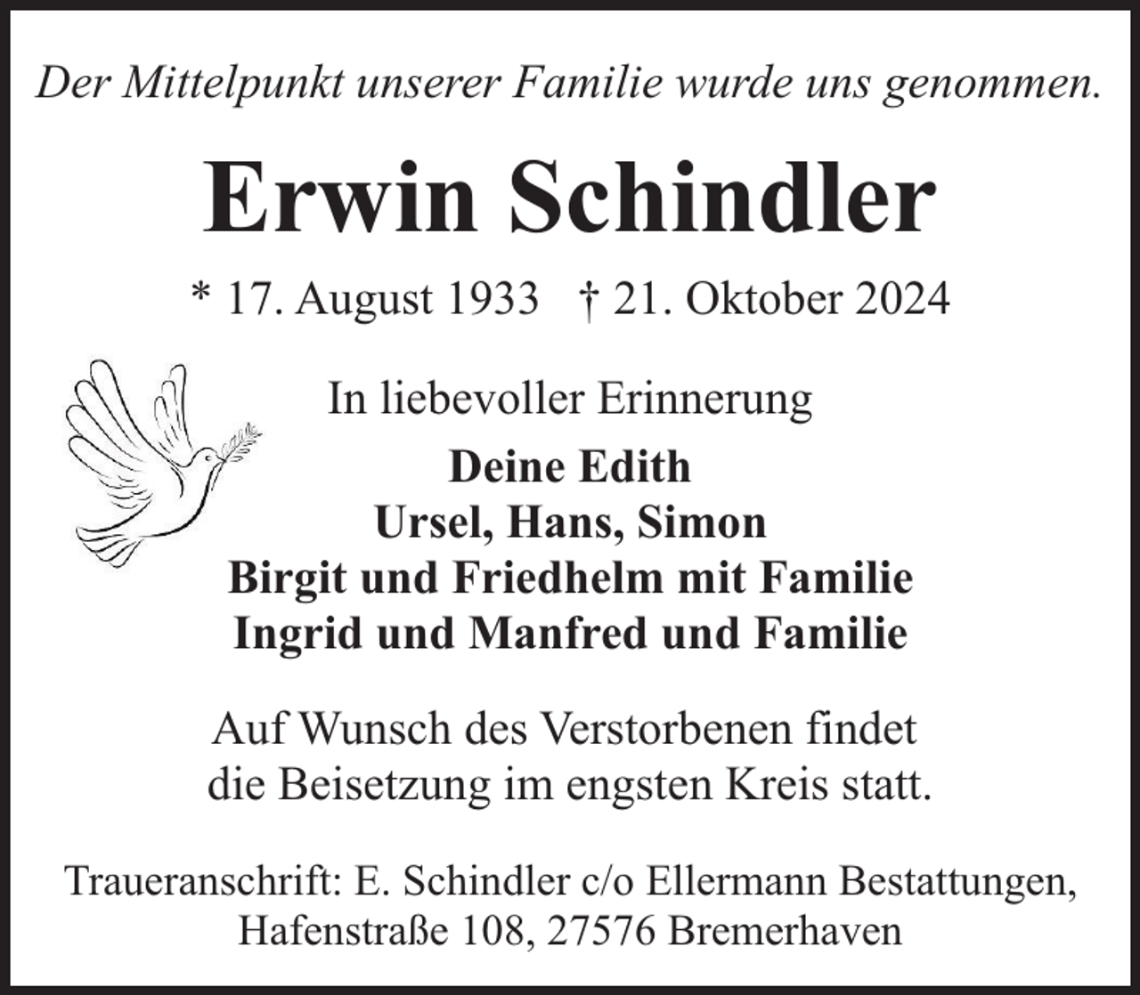 <p>Der Mittelpunkt unserer Familie wurde uns genommen.</p><p>Erwin Schindler</p><p>* 17. August 1933 † 21. Oktober 2024<br />In liebevoller Erinnerung<br />Deine Edith<br />Ursel, Hans, Simon<br />Birgit und Friedhelm mit Familie<br />Ingrid und Manfred und Familie<br />Auf Wunsch des Verstorbenen findet<br />die Beisetzung im engsten Kreis statt.<br />Traueranschrift: E. Schindler c/o Ellermann Bestattungen,<br />Hafenstraße 108, 27576 Bremerhaven</p>