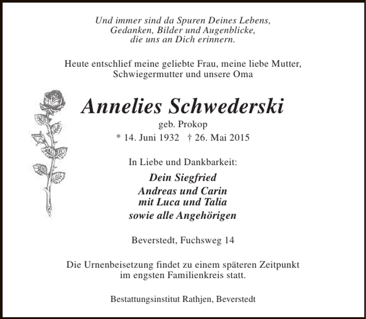 <p>Und immer sind da Spuren Deines Lebens,<br />Gedanken, Bilder und Augenblicke,<br />die uns an Dich erinnern.<br />Heute entschlief meine geliebte Frau, meine liebe Mutter,<br />Schwiegermutter und unsere Oma</p><p>Annelies Schwederski<br />geb. Prokop<br />* 14. Juni 1932 † 26. Mai 2015<br />In Liebe und Dankbarkeit:</p><p>Dein Siegfried<br />Andreas und Carin<br />mit Luca und Talia<br />sowie alle Angehörigen<br />Beverstedt, Fuchsweg 14<br />Die Urnenbeisetzung findet zu einem späteren Zeitpunkt<br />im engsten Familienkreis statt.<br />Bestattungsinstitut Rathjen, Beverstedt</p>