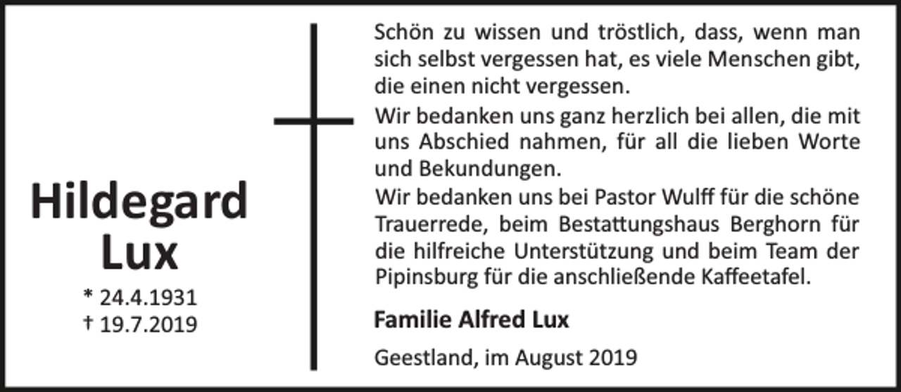 <p>Hildegard<br />Lux<br />* 24.4.1931<br />† 19.7.2019</p><p>Schön zu wissen und tröstlich, dass, wenn man<br />sich selbst vergessen hat, es viele Menschen gibt,<br />die einen nicht vergessen.<br />Wir bedanken uns ganz herzlich bei allen, die mit<br />uns Abschied nahmen, für all die lieben Worte<br />und Bekundungen.<br />Wir bedanken uns bei Pastor Wulﬀ für die schöne<br />Trauerrede, beim Besta ungshaus Berghorn für<br />die hilfreiche Unterstützung und beim Team der<br />Pipinsburg für die anschließende Kaﬀeetafel.</p><p>Familie Alfred Lux<br />Geestland, im August 2019</p>