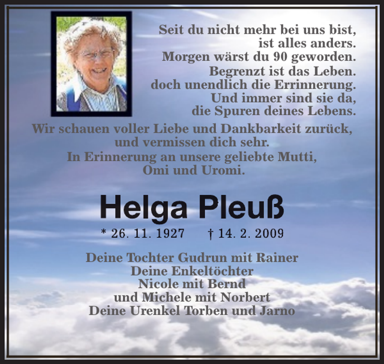 <p>Seit du nicht mehr bei uns bist,<br />ist alles anders.<br />Morgen wärst du 90 geworden.<br />Begrenzt ist das Leben.<br />doch unendlich die Errinnerung.<br />Und immer sind sie da,<br />die Spuren deines Lebens.<br />Wir schauen voller Liebe und Dankbarkeit zurück,<br />und vermissen dich sehr.<br />In Erinnerung an unsere geliebte Mutti,<br />Omi und Uromi.</p><p>Helga Pleuß<br />* 26. 11. 1927</p><p>† 14. 2. 2009</p><p>Deine Tochter Gudrun mit Rainer<br />Deine Enkeltöchter<br />Nicole mit Bernd<br />und Michele mit Norbert<br />Deine Urenkel Torben und Jarno</p>