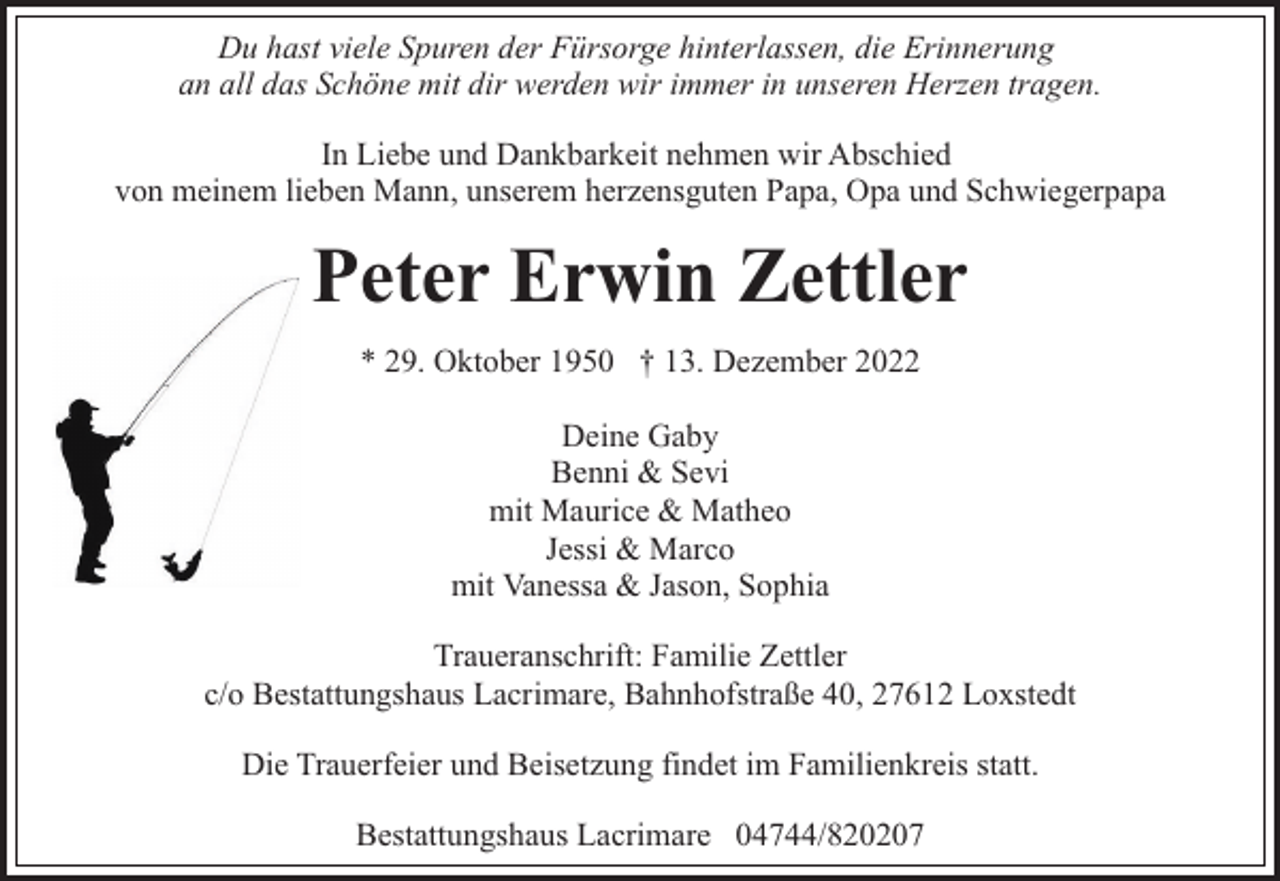 <p>Du hast viele Spuren der Fürsorge hinterlassen, die Erinnerung<br />an all das Schöne mit dir werden wir immer in unseren Herzen tragen.<br />In Liebe und Dankbarkeit nehmen wir Abschied<br />von meinem lieben Mann, unserem herzensguten Papa, Opa und Schwiegerpapa</p><p>Peter Erwin Zettler<br />* 29. Oktober 1950 † 13. Dezember 2022<br />Deine Gaby<br />Benni &amp; Sevi<br />mit Maurice &amp; Matheo<br />Jessi &amp; Marco<br />mit Vanessa &amp; Jason, Sophia<br />Traueranschrift: Familie Zettler<br />c/o Bestattungshaus Lacrimare, Bahnhofstraße 40, 27612 Loxstedt<br />Die Trauerfeier und Beisetzung findet im Familienkreis statt.<br />Bestattungshaus Lacrimare 04744/820207</p>