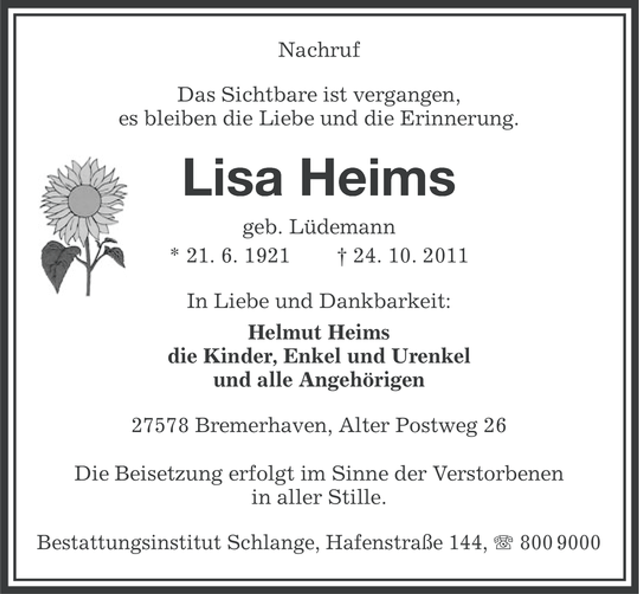 <p>Nachruf<br />Das Sichtbare ist vergangen,<br />es bleiben die Liebe und die Erinnerung.</p><p>Lisa Heims<br />geb. Lüdemann<br />* 21. 6. 1921<br />† 24. 10. 2011<br />In Liebe und Dankbarkeit:<br />Helmut Heims<br />die Kinder, Enkel und Urenkel<br />und alle Angehörigen<br />27578 Bremerhaven, Alter Postweg 26<br />Die Beisetzung erfolgt im Sinne der Verstorbenen<br />in aller Stille.<br />Bestattungsinstitut Schlange, Hafenstraße 144, 800 9000</p>