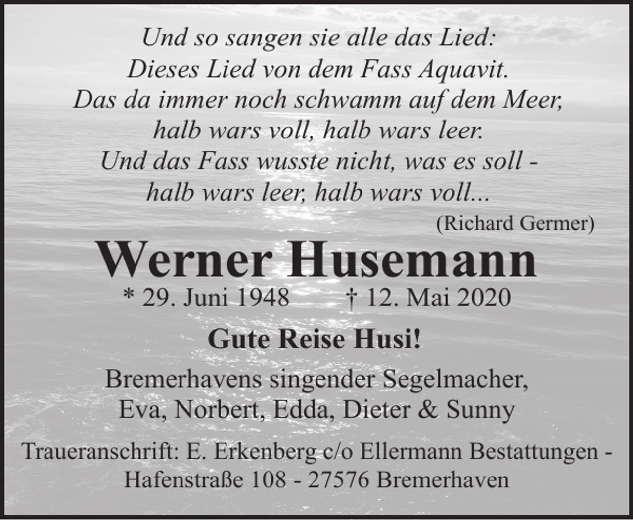 <p>Und so sangen sie alle das Lied:<br />Dieses Lied von dem Fass Aquavit.<br />Das da immer noch schwamm auf dem Meer,<br />halb wars voll, halb wars leer.<br />Und das Fass wusste nicht, was es soll halb wars leer, halb wars voll...</p>
<p>(Richard Germer)</p>
<p>Werner Husemann<br />* 29. Juni 1948</p>
<p>† 12. Mai 2020</p>
<p>Gute Reise Husi!<br />Bremerhavens singender Segelmacher,<br />Eva, Norbert, Edda, Dieter &amp; Sunny<br />Traueranschrift: E. Erkenberg c/o Ellermann Bestattungen Hafenstraße 108 - 27576 Bremerhaven</p>