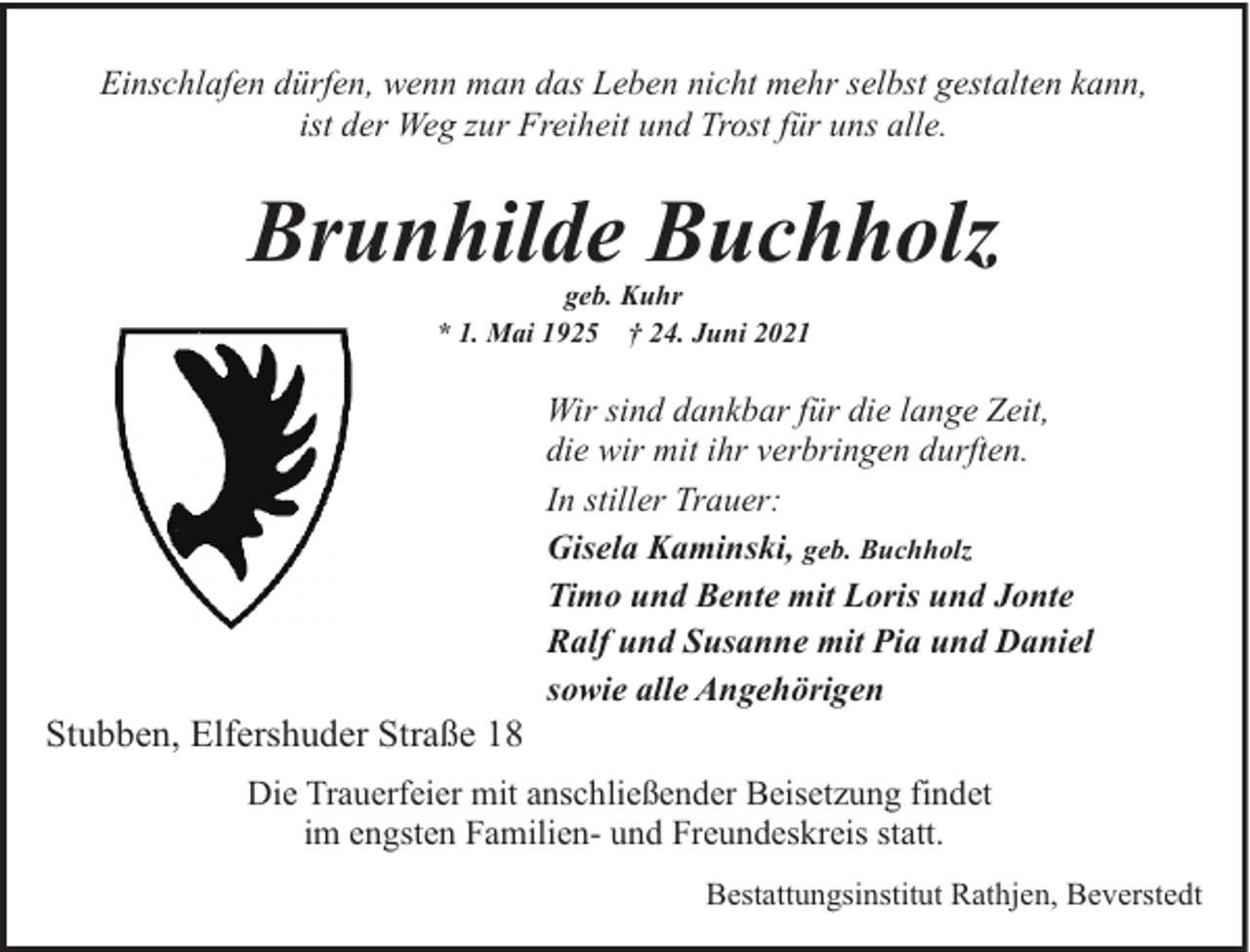 <p>Einschlafen dürfen, wenn man das Leben nicht mehr selbst gestalten kann,<br />ist der Weg zur Freiheit und Trost für uns alle.</p><p>Brunhilde Buchholz<br />geb. Kuhr<br />* 1. Mai 1925 † 24. Juni 2021</p><p>Stubben, Elfershuder Straße 18</p><p>Wir sind dankbar für die lange Zeit,<br />die wir mit ihr verbringen durften.<br />In stiller Trauer:<br />Gisela Kaminski, geb. Buchholz<br />Timo und Bente mit Loris und Jonte<br />Ralf und Susanne mit Pia und Daniel<br />sowie alle Angehörigen</p><p>Die Trauerfeier mit anschließender Beisetzung findet<br />im engsten Familien- und Freundeskreis statt.<br />Bestattungsinstitut Rathjen, Beverstedt</p>