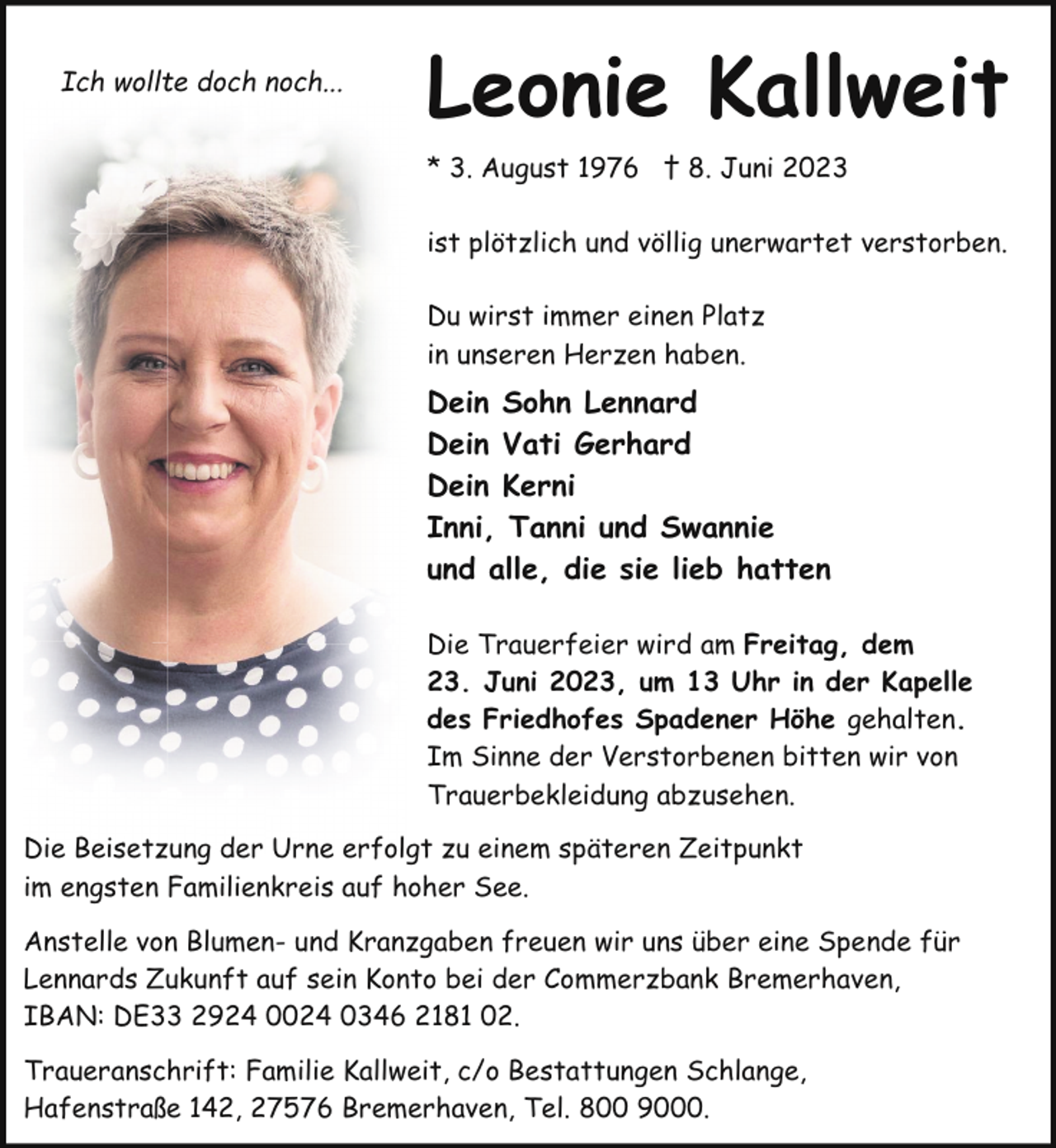 <p>Ich wollte doch noch...</p><p>Leonie Kallweit<br />* 3. August 1976 † 8. Juni 2023<br />ist plötzlich und völlig unerwartet verstorben.<br />Du wirst immer einen Platz<br />in unseren Herzen haben.</p><p>Dein Sohn Lennard<br />Dein Vati Gerhard<br />Dein Kerni<br />Inni, Tanni und Swannie<br />und alle, die sie lieb hatten<br />Die Trauerfeier wird am Freitag, dem<br />23. Juni 2023, um 13 Uhr in der Kapelle<br />des Friedhofes Spadener Höhe gehalten.<br />Im Sinne der Verstorbenen bitten wir von<br />Trauerbekleidung abzusehen.<br />Die Beisetzung der Urne erfolgt zu einem späteren Zeitpunkt<br />im engsten Familienkreis auf hoher See.<br />Anstelle von Blumen- und Kranzgaben freuen wir uns über eine Spende für<br />Lennards Zukunft auf sein Konto bei der Commerzbank Bremerhaven,<br />IBAN: DE33 2924 0024 0346 2181 02.<br />Traueranschrift: Familie Kallweit, c/o Bestattungen Schlange,<br />Hafenstraße 142, 27576 Bremerhaven, Tel. 800 9000.</p>