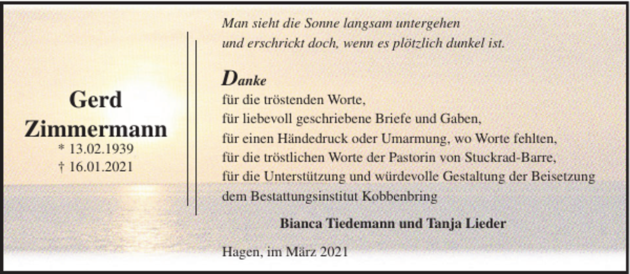 <p>Man sieht die Sonne langsam untergehen<br />und erschrickt doch, wenn es plötzlich dunkel ist.</p><p>Gerd<br />Zimmermann<br />* 13.02.1939<br />† 16.01.2021</p><p>Danke<br />für die tröstenden Worte,<br />für liebevoll geschriebene Briefe und Gaben,<br />für einen Händedruck oder Umarmung, wo Worte fehlten,<br />für die tröstlichen Worte der Pastorin von Stuckrad-Barre,<br />für die Unterstützung und würdevolle Gestaltung der Beisetzung<br />dem Bestattungsinstitut Kobbenbring<br />Bianca Tiedemann und Tanja Lieder<br />Hagen, im März 2021</p>