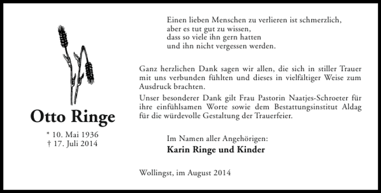 <p>Einen lieben Menschen zu verlieren ist schmerzlich,<br />aber es tut gut zu wissen,<br />dass so viele ihn gern hatten<br />und ihn nicht vergessen werden.</p><p>Otto Ringe<br />* 10. Mai 1936<br />† 17. Juli 2014</p><p>Ganz herzlichen Dank sagen wir allen, die sich in stiller Trauer<br />mit uns verbunden fühlten und dieses in vielfältiger Weise zum<br />Ausdruck brachten.<br />Unser besonderer Dank gilt Frau Pastorin Naatjes-Schroeter für<br />ihre einfühlsamen Worte sowie dem Bestattungsinstitut Aldag<br />für die würdevolle Gestaltung der Trauerfeier.<br />Im Namen aller Angehörigen:</p><p>Karin Ringe und Kinder<br />Wollingst, im August 2014</p>