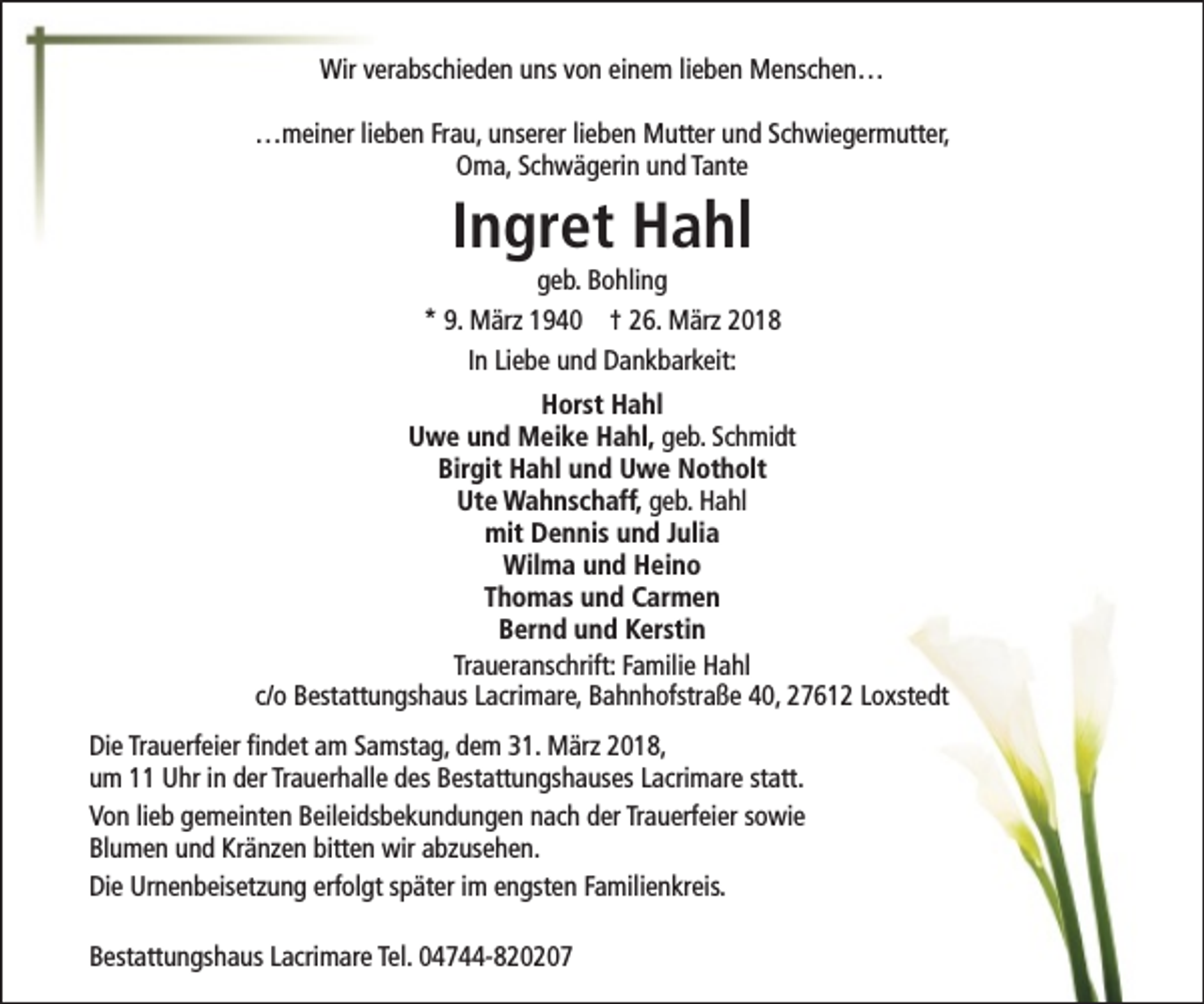 <p>Wir verabschieden uns von einem lieben Menschen…<br />…meiner lieben Frau, unserer lieben Mutter und Schwiegermutter,<br />Oma, Schwägerin und Tante</p><p>Ingret Hahl</p><p>geb. Bohling<br />* 9. März 1940 † 26. März 2018<br />In Liebe und Dankbarkeit:<br />Horst Hahl<br />Uwe und Meike Hahl, geb. Schmidt<br />Birgit Hahl und Uwe Notholt<br />Ute Wahnschaff, geb. Hahl<br />mit Dennis und Julia<br />Wilma und Heino<br />Thomas und Carmen<br />Bernd und Kerstin<br />Traueranschrift: Familie Hahl<br />c/o Bestattungshaus Lacrimare, Bahnhofstraße 40, 27612 Loxstedt<br />Die Trauerfeier findet am Samstag, dem 31. März 2018,<br />um 11 Uhr in der Trauerhalle des Bestattungshauses Lacrimare statt.<br />Von lieb gemeinten Beileidsbekundungen nach der Trauerfeier sowie<br />Blumen und Kränzen bitten wir abzusehen.<br />Die Urnenbeisetzung erfolgt später im engsten Familienkreis.<br />Bestattungshaus Lacrimare Tel. 04744-820207</p>