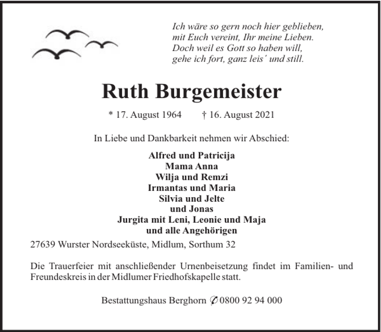 <p>Ich wäre so gern noch hier geblieben,<br />mit Euch vereint, Ihr meine Lieben.<br />Doch weil es Gott so haben will,<br />gehe ich fort, ganz leis´ und still.</p><p>Ruth Burgemeister<br />* 17. August 1964</p><p>† 16. August 2021</p><p>In Liebe und Dankbarkeit nehmen wir Abschied:<br />Alfred und Patricija<br />Mama Anna<br />Wilja und Remzi<br />Irmantas und Maria<br />Silvia und Jelte<br />und Jonas<br />Jurgita mit Leni, Leonie und Maja<br />und alle Angehörigen<br />27639 Wurster Nordseeküste, Midlum, Sorthum 32<br />Die Trauerfeier mit anschließender Urnenbeisetzung findet im Familien- und<br />Freundeskreis in der Midlumer Friedhofskapelle statt.<br />Bestattungshaus Berghorn * 0800 92 94 000</p>