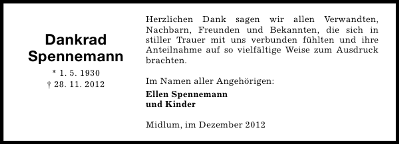 <p>Dankrad<br />Spennemann<br />* 1. 5. 1930<br />† 28. 11. 2012</p><p>Herzlichen Dank sagen wir allen Verwandten,<br />Nachbarn, Freunden und Bekannten, die sich in<br />stiller Trauer mit uns verbunden fühlten und ihre<br />Anteilnahme auf so vielfältige Weise zum Ausdruck<br />brachten.<br />Im Namen aller Angehörigen:<br />Ellen Spennemann<br />und Kinder<br />Midlum, im Dezember 2012</p>