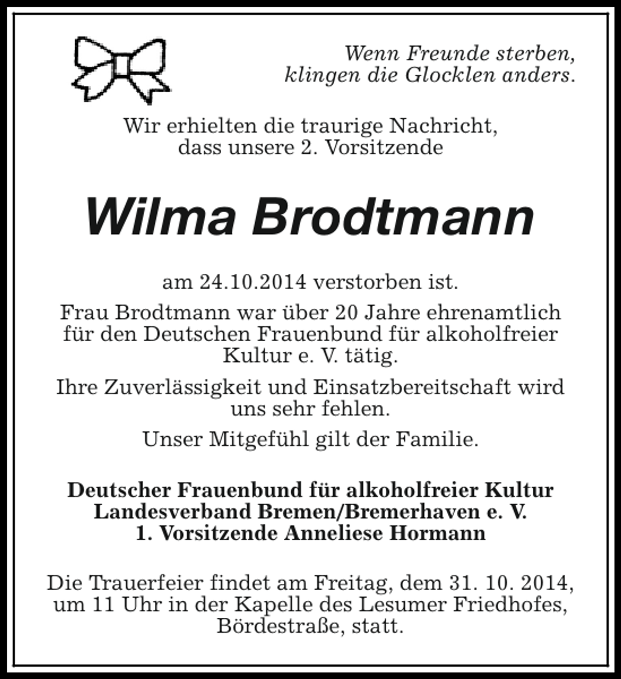 <p>Wenn Freunde sterben,<br />klingen die Glocklen anders.<br />Wir erhielten die traurige Nachricht,<br />dass unsere 2. Vorsitzende</p><p>Wilma Brodtmann<br />am 24.10.2014 verstorben ist.<br />Frau Brodtmann war über 20 Jahre ehrenamtlich<br />für den Deutschen Frauenbund für alkoholfreier<br />Kultur e. V. tätig.<br />Ihre Zuverlässigkeit und Einsatzbereitschaft wird<br />uns sehr fehlen.<br />Unser Mitgefühl gilt der Familie.<br />Deutscher Frauenbund für alkoholfreier Kultur<br />Landesverband Bremen/Bremerhaven e. V.<br />1. Vorsitzende Anneliese Hormann<br />Die Trauerfeier findet am Freitag, dem 31. 10. 2014,<br />um 11 Uhr in der Kapelle des Lesumer Friedhofes,<br />Bördestraße, statt.</p>