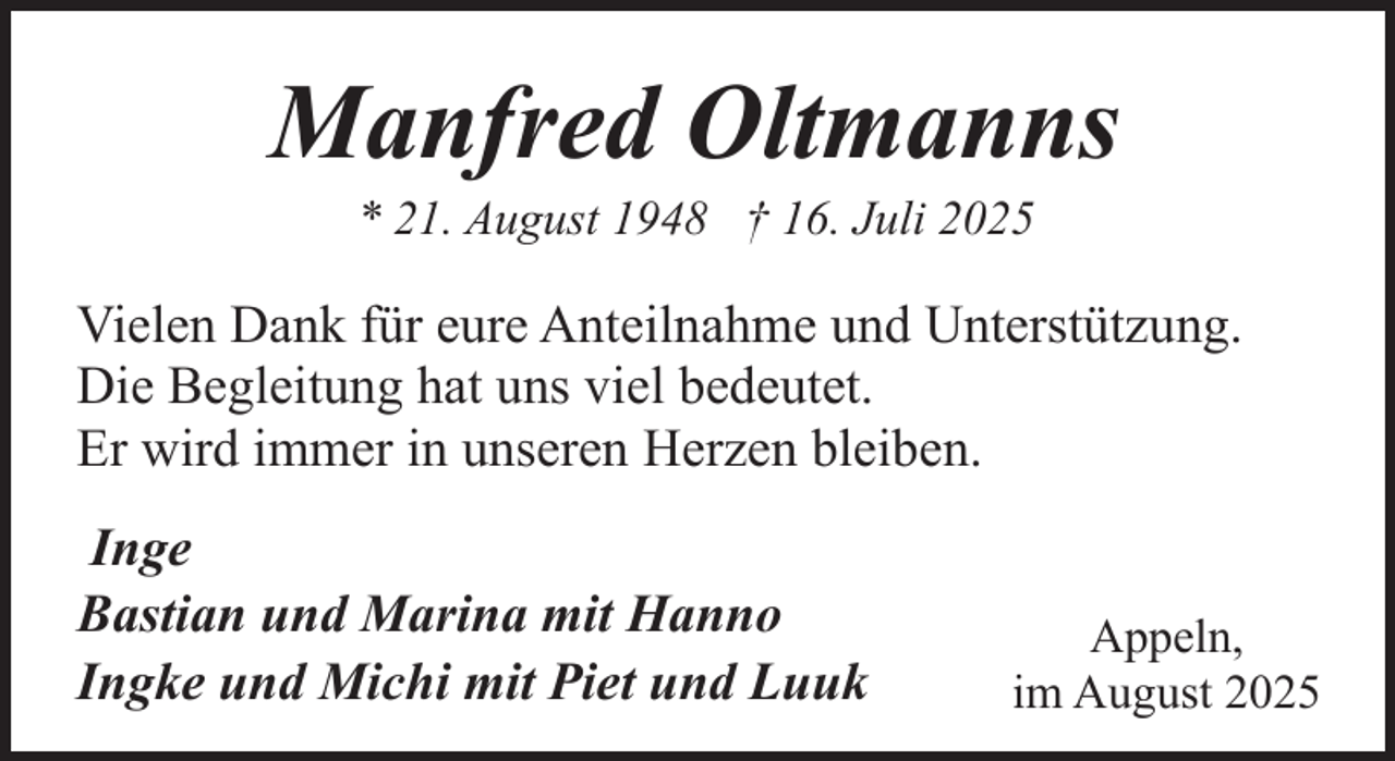 <p>Manfred Oltmanns<br />* 21. August 1948 † 16. Juli 2025</p><p>Vielen Dank für eure Anteilnahme und Unterstützung.<br />Die Begleitung hat uns viel bedeutet.<br />Er wird immer in unseren Herzen bleiben.<br />Inge<br />Bastian und Marina mit Hanno<br />Ingke und Michi mit Piet und Luuk</p><p>Appeln,<br />im August 2025</p>