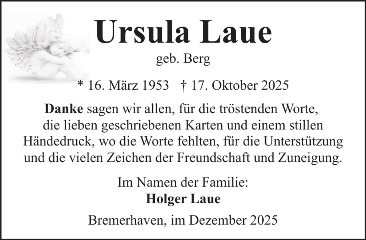 <p>Ursula Laue<br />geb. Berg</p><p>* 16. März 1953 † 17. Oktober 2025<br />Danke sagen wir allen, für die tröstenden Worte,<br />die lieben geschriebenen Karten und einem stillen<br />Händedruck, wo die Worte fehlten, für die Unterstützung<br />und die vielen Zeichen der Freundschaft und Zuneigung.<br />Im Namen der Familie:<br />Holger Laue<br />Bremerhaven, im Dezember 2025</p>