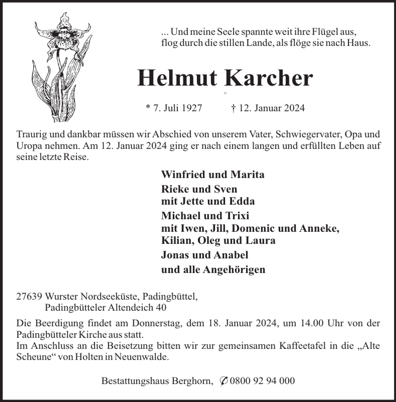 <p>... Und meine Seele spannte weit ihre Flügel aus,<br />flog durch die stillen Lande, als flöge sie nach Haus.</p><p>Helmut Karcher<br />^</p><p>* 7. Juli 1927</p><p>† 12. Januar 2024</p><p>Traurig und dankbar müssen wir Abschied von unserem Vater, Schwiegervater, Opa und<br />Uropa nehmen. Am 12. Januar 2024 ging er nach einem langen und erfüllten Leben auf<br />seine letzte Reise.</p><p>Winfried und Marita<br />Rieke und Sven<br />mit Jette und Edda<br />Michael und Trixi<br />mit Iwen, Jill, Domenic und Anneke,<br />Kilian, Oleg und Laura<br />Jonas und Anabel<br />und alle Angehörigen<br />27639 Wurster Nordseeküste, Padingbüttel,<br />Padingbütteler Altendeich 40<br />Die Beerdigung findet am Donnerstag, dem 18. Januar 2024, um 14.00 Uhr von der<br />Padingbütteler Kirche aus statt.<br />Im Anschluss an die Beisetzung bitten wir zur gemeinsamen Kaffeetafel in die „Alte<br />Scheune“ von Holten in Neuenwalde.<br />Bestattungshaus Berghorn, * 0800 92 94 000</p>