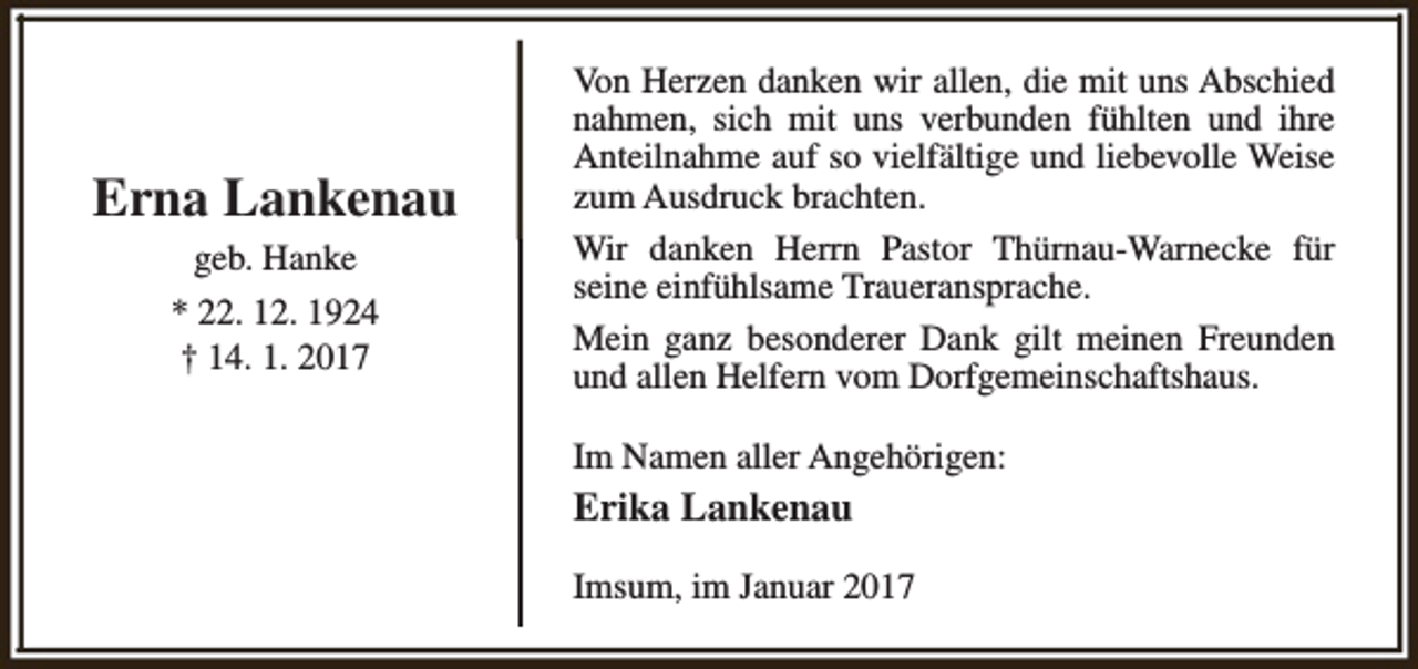 <p>Erna Lankenau<br />geb. Hanke<br />* 22. 12. 1924<br />† 14. 1. 2017</p><p>Von Herzen danken wir allen, die mit uns Abschied<br />nahmen, sich mit uns verbunden fühlten und ihre<br />Anteilnahme auf so vielfältige und liebevolle Weise<br />zum Ausdruck brachten.<br />Wir danken Herrn Pastor Thürnau-Warnecke für<br />seine einfühlsame Traueransprache.<br />Mein ganz besonderer Dank gilt meinen Freunden<br />und allen Helfern vom Dorfgemeinschaftshaus.<br />Im Namen aller Angehörigen:</p><p>Erika Lankenau<br />Imsum, im Januar 2017</p>