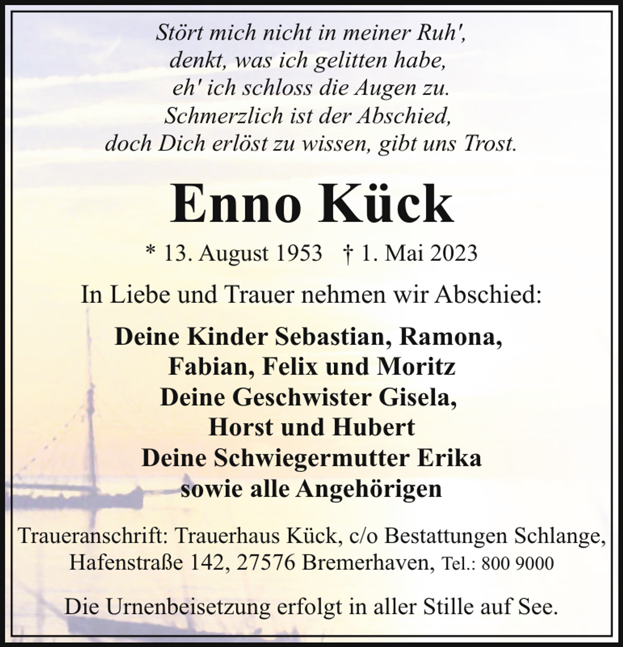 <p>Stört mich nicht in meiner Ruh',<br />denkt, was ich gelitten habe,<br />eh' ich schloss die Augen zu.<br />Schmerzlich ist der Abschied,<br />doch Dich erlöst zu wissen, gibt uns Trost.</p><p>Enno Kück</p><p>* 13. August 1953 † 1. Mai 2023</p><p>In Liebe und Trauer nehmen wir Abschied:<br />Deine Kinder Sebastian, Ramona,<br />Fabian, Felix und Moritz<br />Deine Geschwister Gisela,<br />Horst und Hubert<br />Deine Schwiegermutter Erika<br />sowie alle Angehörigen<br />Traueranschrift: Trauerhaus Kück, c/o Bestattungen Schlange,<br />Hafenstraße 142, 27576 Bremerhaven, Tel.: 800 9000</p><p>Die Urnenbeisetzung erfolgt in aller Stille auf See.</p>