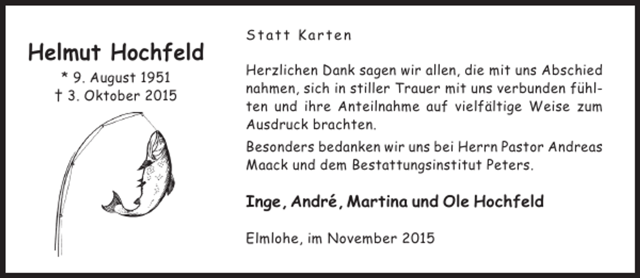 <p>Helmut Hochfeld<br />* 9. August 1951<br />† 3. Oktober 2015</p><p>Statt Karten<br />Herzlichen Dank sagen wir allen, die mit uns Abschied<br />nahmen, sich in stiller Trauer mit uns verbunden fühlten und ihre Anteilnahme auf vielfältige Weise zum<br />Ausdruck brachten.<br />Besonders bedanken wir uns bei Herrn Pastor Andreas<br />Maack und dem Bestattungsinstitut Peters.</p><p>Inge, André, Martina und Ole Hochfeld<br />Elmlohe, im November 2015</p>