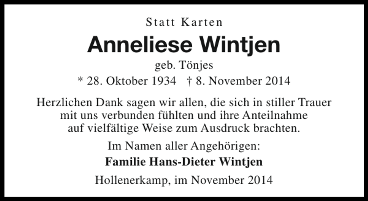 <p>Statt Karten</p><p>Anneliese Wintjen</p><p>geb. Tönjes<br />* 28. Oktober 1934 † 8. November 2014<br />Herzlichen Dank sagen wir allen, die sich in stiller Trauer<br />mit uns verbunden fühlten und ihre Anteilnahme<br />auf vielfältige Weise zum Ausdruck brachten.<br />Im Namen aller Angehörigen:<br />Familie Hans-Dieter Wintjen<br />Hollenerkamp, im November 2014</p>