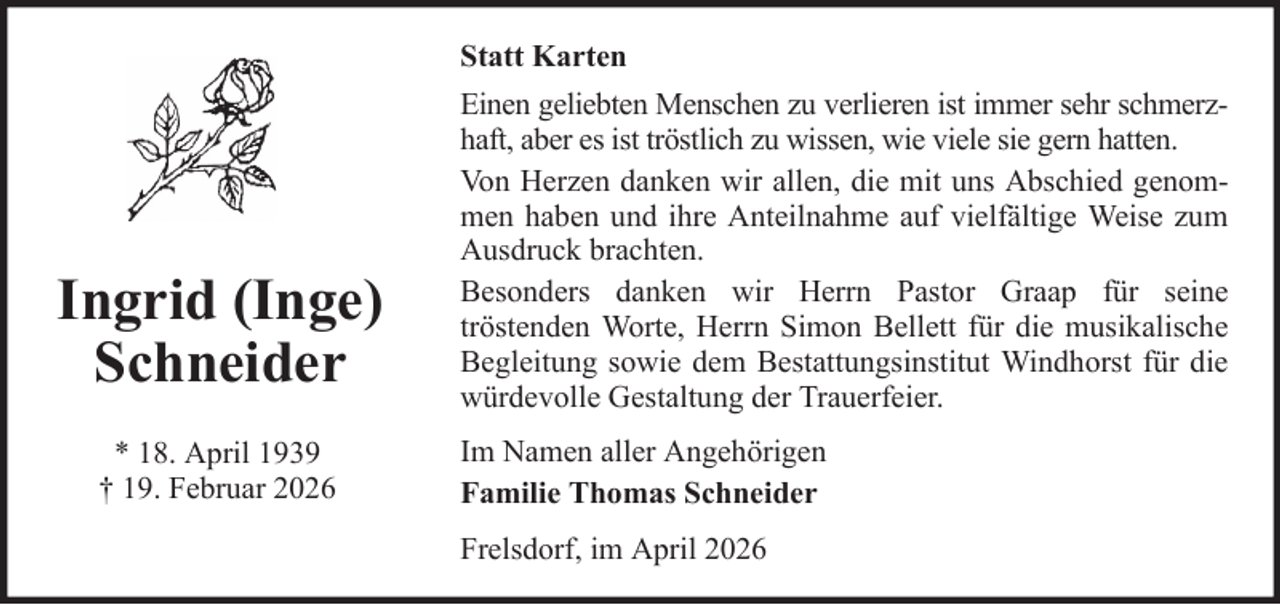 <p>Statt Karten</p><p>Ingrid (Inge)<br />Schneider<br />* 18. April 1939<br />† 19. Februar 2026</p><p>Einen geliebten Menschen zu verlieren ist immer sehr schmerzhaft, aber es ist tröstlich zu wissen, wie viele sie gern hatten.<br />Von Herzen danken wir allen, die mit uns Abschied genommen haben und ihre Anteilnahme auf vielfältige Weise zum<br />Ausdruck brachten.<br />Besonders danken wir Herrn Pastor Graap für seine<br />tröstenden Worte, Herrn Simon Bellett für die musikalische<br />Begleitung sowie dem Bestattungsinstitut Windhorst für die<br />würdevolle Gestaltung der Trauerfeier.<br />Im Namen aller Angehörigen<br />Familie Thomas Schneider<br />Frelsdorf, im April 2026</p>