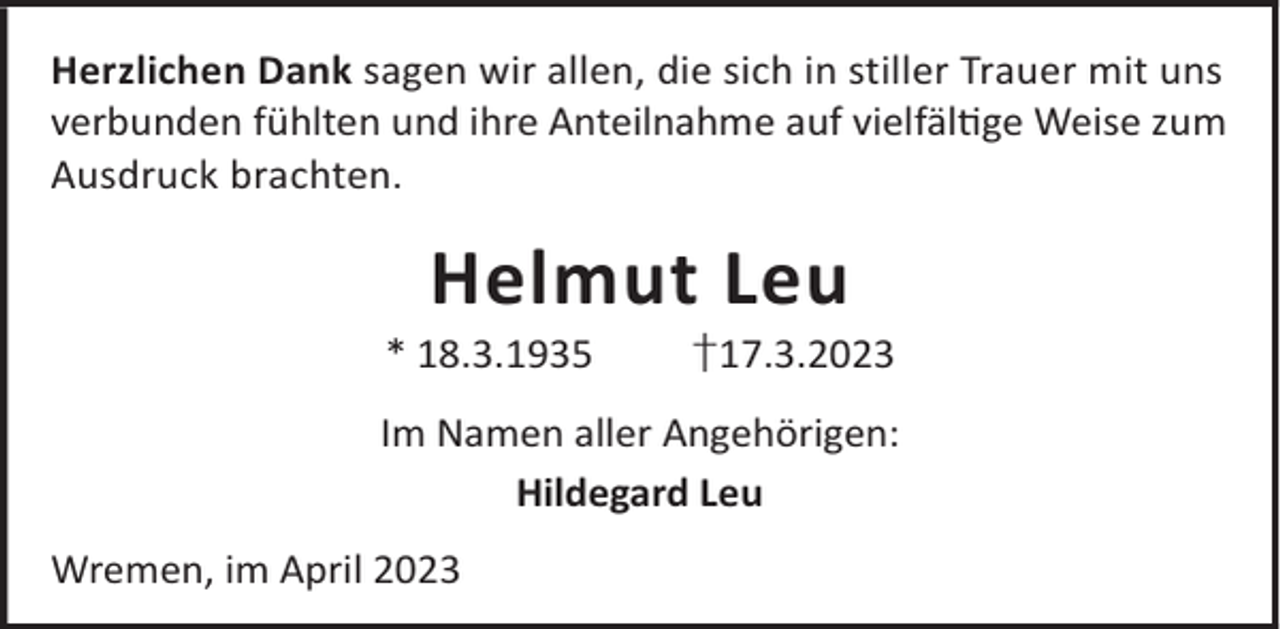 <p>Herzlichen Dank sagen wir allen, die sich in stiller Trauer mit uns<br />verbunden fühlten und ihre Anteilnahme auf vielfälge Weise zum<br />Ausdruck brachten.</p><p>Helmut Leu</p><p>* 18.3.1935</p><p>†17.3.2023</p><p>Im Namen aller Angehörigen:<br />Hildegard Leu<br />Wremen, im April 2023</p>