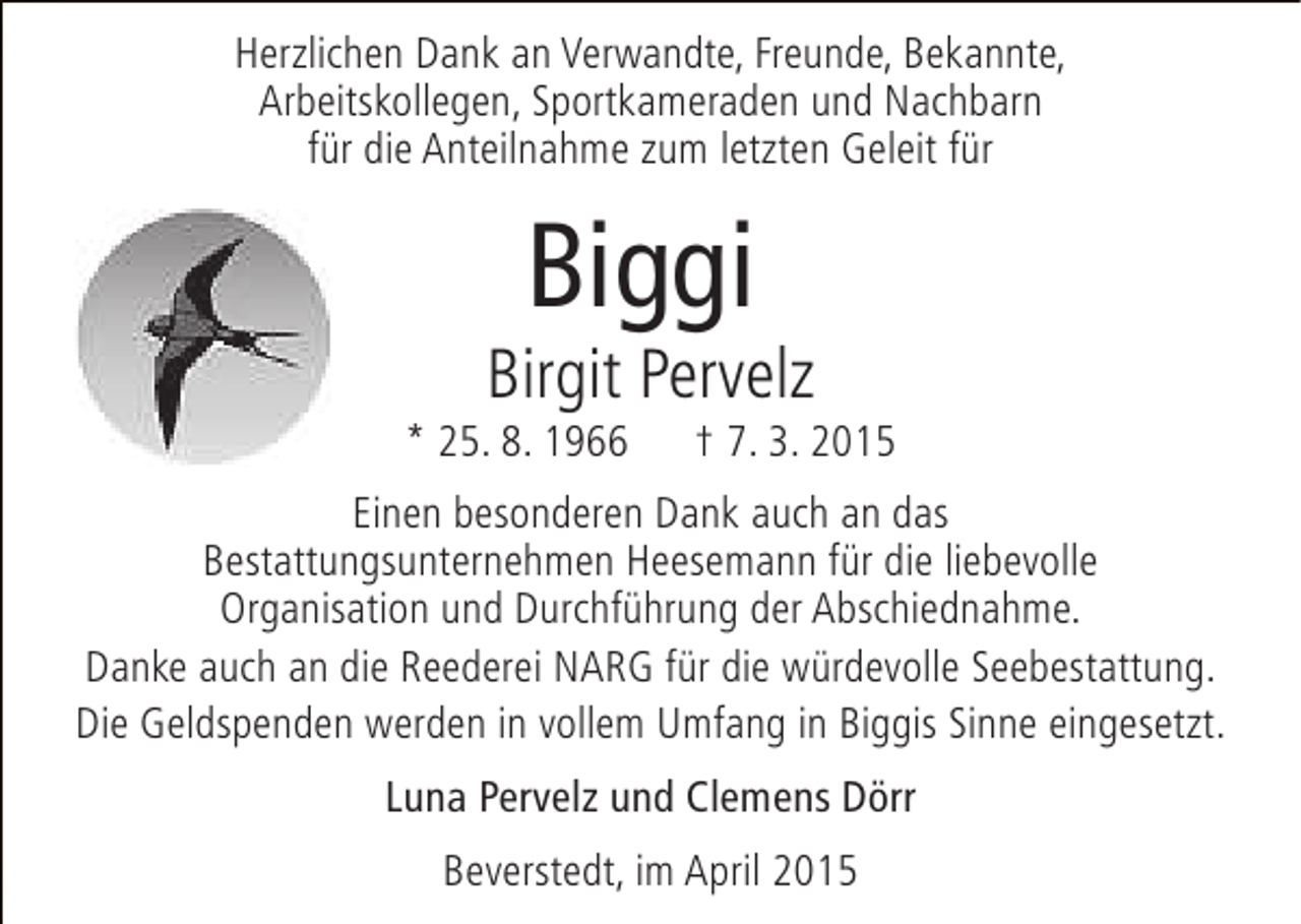 <p>Herzlichen Dank an Verwandte, Freunde, Bekannte,<br />Arbeitskollegen, Sportkameraden und Nachbarn<br />für die Anteilnahme zum letzten Geleit für</p><p>Biggi</p><p>Birgit Pervelz</p><p>* 25. 8. 1966</p><p>† 7. 3. 2015</p><p>Einen besonderen Dank auch an das<br />Bestattungsunternehmen Heesemann für die liebevolle<br />Organisation und Durchführung der Abschiednahme.<br />Danke auch an die Reederei NARG für die würdevolle Seebestattung.<br />Die Geldspenden werden in vollem Umfang in Biggis Sinne eingesetzt.<br />Luna Pervelz und Clemens Dörr<br />Beverstedt, im April 2015</p>