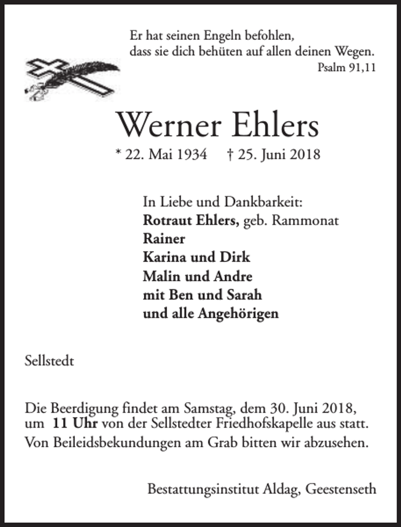 <p>Er hat seinen Engeln befohlen,<br />dass sie dich behüten auf allen deinen Wegen.</p><p>Psalm 91,11</p><p>Werner Ehlers</p><p>* 22. Mai 1934</p><p>† 25. Juni 2018</p><p>In Liebe und Dankbarkeit:<br />Rotraut Ehlers, geb. Rammonat<br />Rainer<br />Karina und Dirk<br />Malin und Andre<br />mit Ben und Sarah<br />und alle Angehörigen<br />Sellstedt<br />Die Beerdigung findet am Samstag, dem 30. Juni 2018,<br />um 11 Uhr von der Sellstedter Friedhofskapelle aus statt.<br />Von Beileidsbekundungen am Grab bitten wir abzusehen.<br />Bestattungsinstitut Aldag, Geestenseth</p>